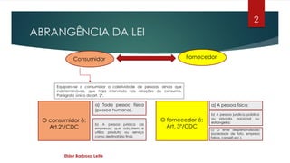 ABRANGÊNCIA DA LEI
Elder Barbosa Leite
2
Consumidor Fornecedor
O consumidor é:
Art.2º/CDC
a) Toda pessoa física
(pessoa humana).
b) A pessoa jurídica (as
empresas) que adquirem e
utiliza produto ou serviço
como destinatário final.
O fornecedor é:
Art. 3º/CDC
a) A pessoa física;
b) A pessoa jurídica, pública
ou privada, nacional ou
estrangeira;
c) O ente despersonalizado
(sociedade de fato, empresa
falida, camelô etc.).
Equipara-se a consumidor a coletividade de pessoas, ainda que
indetermináveis, que haja intervindo nas relações de consumo.
Parágrafo único do art. 2º.
 
