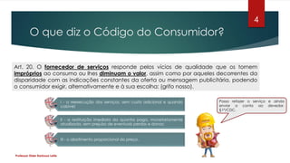 O que diz o Código do Consumidor?
Professor Elder Barbosa Leite
4
Art. 20. O fornecedor de serviços responde pelos vícios de qualidade que os tornem
impróprios ao consumo ou lhes diminuam o valor, assim como por aqueles decorrentes da
disparidade com as indicações constantes da oferta ou mensagem publicitária, podendo
o consumidor exigir, alternativamente e à sua escolha: (grifo nosso).
I - a reexecução dos serviços, sem custo adicional e quando
cabível;
II - a restituição imediata da quantia paga, monetariamente
atualizada, sem prejuízo de eventuais perdas e danos;
III - o abatimento proporcional do preço.
Posso refazer o serviço e ainda
enviar a conta ao devedor.
§1º/CDC.
 