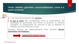 Vícios, defeitos, garantias, responsabilidades, como e a
quem reclamar.
 1. Os vícios dos produtos e dos serviços.
 O que é vício? São considerados vícios as características de
qualidade ou quantidade que tornem os produtos ou serviços
impróprios ou inadequados ao consumo a que se destinam e
também que lhes diminuam o valor.
Exemplo: Serviços de desentupimento hidro sanitário; Móveis
planejados mal instalados.
Professor Elder Barbosa Leite
5
VER DECISÃO JUDICIAL ANEXA
 
