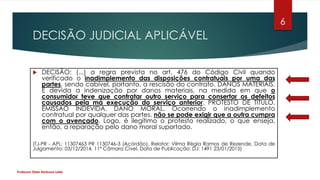 DECISÃO JUDICIAL APLICÁVEL
 DECISÃO: (...) a regra prevista no art. 476 do Código Civil quando
verificado o inadimplemento das disposições contratuais por uma das
partes, sendo cabível, portanto, a rescisão do contrato. DANOS MATERIAIS.
É devida a indenização por danos materiais, na medida em que o
consumidor teve que contratar outro serviço para consertar os defeitos
causados pela má execução do serviço anterior. PROTESTO DE TÍTULO.
EMISSÃO INDEVIDA. DANO MORAL. Ocorrendo o inadimplemento
contratual por qualquer das partes, não se pode exigir que a outra cumpra
com o avençado. Logo, é ilegítimo o protesto realizado, o que enseja,
então, a reparação pelo dano moral suportado.
(TJ-PR - APL: 11307463 PR 1130746-3 (Acórdão), Relator: Vilma Régia Ramos de Rezende, Data de
Julgamento: 03/12/2014, 11ª Câmara Cível, Data de Publicação: DJ: 1491 23/01/2015)
Professor Elder Barbosa Leite
6
 