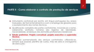 PARTE II - Como elaborar o contrato de prestação de serviços
 Instrumento contratual por escrito, em língua portuguesa (ou anexo
traduzido), de fácil entendimento e com o emprego de glossário para
o esclarecimento dos nomes técnicos.
 Qualificação completa das partes contratantes, incluindo-se o nome,
sobrenome, profissão, números dos registros de identidade,
nacionalidade, endereços dos domicílios profissional e residencial.
 Estudo preliminar, Projeto conceitual, projeto executivo e supervisão
técnica.
 Descrição pormenorizada dos serviços contratados, utilizando-se,
sempre que possível, planilha de custos, mão de obra e cronograma
de execução.
Professor Elder Barbosa Leite
7
 