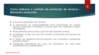 Como elaborar o contrato de prestação de serviços –
Elementos essenciais.
 O local da prestação dos serviços.
 A estipulação da responsabilidade pela contratação da equipe
técnica autorizada a trabalhar no local, além dos materiais a serem
empregados.
 Prazo estimado para a execução da obra (planilha anexa).
 Acordarem os dias em que não haverá a prestação dos serviços de
execução.
 A forma de pagamento/remuneração dos honorários profissionais
(planilha anexa).
 Condições específicas em caso de abandono da obra pelo
CONTRATANTE e CONTRATADO.
Professor Elder Barbosa Leite
8
 