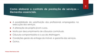 Como elaborar o contrato de prestação de serviços –
Elementos essenciais.
 A possibilidade da substituição dos profissionais empregados na
execução dos serviços.
 A alteração do projeto já em curso.
 Multa por descumprimento de cláusulas contratuais.
 Cláusula compromissória e o uso da Arbitragem.
 Condições gerais da entrega do imóvel, e garantia dos serviços.
 Outros.
Professor Elder Barbosa Leite
9
 