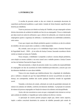 11 
1. INTRODUÇÃO 
A escolha do presente estudo se deu em virtude de constatação decorrente de experiência profissional-acadêmica a qual ainda é tratada de forma bastante superficial pela doutrina jus trabalhista. 
Veem-se processos em trâmite na Justiça do Trabalho, em que empregado reclama direitos decorrentes de acidente do trabalho em face de seu empregador. Cita-se a indenização por dano moral em razão do sofrimento a que o obreiro foi submetido, em virtude da omissão empregatícia quanto à segurança do ambiente; o reconhecimento de estabilidade acidentária, entre outros. 
Casos que exigem uma dilação probatória quanto à existência ou não do acidente do trabalho e do nexo causal entre o acidente e o labor despendido. 
Há, contudo, casos em que se vê o trabalhador litigar contra o Instituto Nacional de Seguridade Social – INSS –, já na esfera da Justiça Comum, buscando reconhecer direito similar ao tratado na Justiça do Trabalho. 
Nessa situação, o trabalhador é compelido a realizar a mesma dilação probatória, com relação ao mesmo acidente e seu nexo causal com o trabalho perante a Justiça Comum em face do Instituto Nacional do Seguro Social. 
Mais precisamente, o objeto do presente estudo visa a análise da responsabilidade do empregador em face da ocorrência de limbo trabalhista-previdenciário, conceito que será devidamente detalhado no curso deste trabalho. 
Trata-se de uma situação que indubitavelmente fere a dignidade do trabalhador, pois o submete a situação em que fica impossibilitado de exercer sua profissão em razão de doença, em contrapartida, também não recebe qualquer benefício oriundo da seguridade social. 
Tamanha a relevância do estudo, sobretudo em razão da quantidade alarmante do número de acidentes de trabalho, conforme devidamente detalhado. A proporção de aumento do número de pessoas empregadas em função do número de acidentes está desequilibrada. 
Assim, não raro encontram-se casos em que o empregado tenta retornar ao serviço após acidente de trabalho e é impedido por razões médicas de efetivar o retorno. 
A apreciação do assunto permite pesquisa ampla que, dentre outros aspectos, impõe a análise conceitual doutrinária do contrato de trabalho passando pelo estudo do  