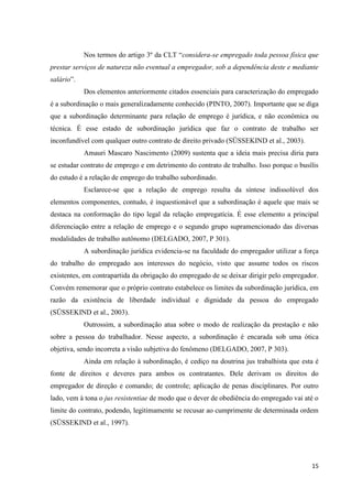 15 
Nos termos do artigo 3º da CLT “considera-se empregado toda pessoa física que prestar serviços de natureza não eventual a empregador, sob a dependência deste e mediante salário”. 
Dos elementos anteriormente citados essenciais para caracterização do empregado é a subordinação o mais generalizadamente conhecido (PINTO, 2007). Importante que se diga que a subordinação determinante para relação de emprego é jurídica, e não econômica ou técnica. É esse estado de subordinação jurídica que faz o contrato de trabalho ser inconfundível com qualquer outro contrato de direito privado (SÜSSEKIND et al., 2003). 
Amauri Mascaro Nascimento (2009) sustenta que a ideia mais precisa diria para se estudar contrato de emprego e em detrimento do contrato de trabalho. Isso porque o busílis do estudo é a relação de emprego do trabalho subordinado. 
Esclarece-se que a relação de emprego resulta da síntese indissolúvel dos elementos componentes, contudo, é inquestionável que a subordinação é aquele que mais se destaca na conformação do tipo legal da relação empregatícia. É esse elemento a principal diferenciação entre a relação de emprego e o segundo grupo supramencionado das diversas modalidades de trabalho autônomo (DELGADO, 2007, P 301). 
A subordinação jurídica evidencia-se na faculdade do empregador utilizar a força do trabalho do empregado aos interesses do negócio, visto que assume todos os riscos existentes, em contrapartida da obrigação do empregado de se deixar dirigir pelo empregador. Convém rememorar que o próprio contrato estabelece os limites da subordinação jurídica, em razão da existência de liberdade individual e dignidade da pessoa do empregado (SÜSSEKIND et al., 2003). 
Outrossim, a subordinação atua sobre o modo de realização da prestação e não sobre a pessoa do trabalhador. Nesse aspecto, a subordinação é encarada sob uma ótica objetiva, sendo incorreta a visão subjetiva do fenômeno (DELGADO, 2007, P 303). 
Ainda em relação à subordinação, é cediço na doutrina jus trabalhista que esta é fonte de direitos e deveres para ambos os contratantes. Dele derivam os direitos do empregador de direção e comando; de controle; aplicação de penas disciplinares. Por outro lado, vem à tona o jus resistentiae de modo que o dever de obediência do empregado vai até o limite do contrato, podendo, legitimamente se recusar ao cumprimente de determinada ordem (SÜSSEKIND et al., 1997).  