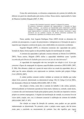 16 
Como dito anteriormente, os elementos componentes do contrato de trabalho não diferem em geral dos identificados pela teoria civilista. Nessa esteira, imprescindível a lição de Maurício Godinho Delgado (2007, P. 498): 
(...) tratam-se dos elementos essenciais, naturais e acidentais do contrato. 
Os primeiros (elementos acidentais) são imprescindíveis á formação da figura jurídica contratual – sua ausência ou irregularidade pode comprometer a própria existência ou validade do contrato. Os segundos (elementos naturais), embora não sejam imprescindíveis á existência do contrato, são comuns, recorrentes e quase inevitáveis em seu cotidiano concreto. Os últimos (elementos acidentais) são circunstanciais e episódicos na existência de tais contratos. 
Nesse sentido, José Augusto Rodrigues Pinto (2007) divide os elementos do contrato em pressupostos, os quais são preexistentes e indispensáveis à formação do ajuste e requisitos que integram a essência do ajuste, estes subdivididos em essenciais e acidentais. 
Segundo Delgado (2007), os elementos essenciais são: capacidade das partes; licitude do objeto; forma regular ou não proibida; higidez de manifestação de vontade. 
A estrutura da capacidade é aplicada a mesma referente ao Direito Civil (PINTO, 2007). Nessa esteira, Delgado (2007) define a capacidade trabalhista como “aptidão reconhecida pelo Direito do Trabalho para exercício de atos da vida laborativa”. 
A capacidade do empregador não traz inovações em relação à civil. Já no que concerne à figura do empregado há algumas especificidades normativas (DELGADO, 2007, P. 500). Não obstante a idade ser o ponto de maior relevo no estudo da capacidade, deve se saber que há outras afetações com repercussão no instituto, trazidos pelo próprio Código Civil. (PINTO, 2007). 
A ordem jurídica somente confere validade ao contrato de trabalho que tenha objeto lícito, possível, determinado ou determinável (artigo 104, II, Código Civil de 2002), não destoando o Direito do Trabalho (DELGADO, 2007, P. 503). 
Em relação à forma, como dito o contrato de trabalho é não solene, portanto, informal podendo ser licitamente ajustado de forma tácita. Saliente-se, contudo, sendo tácito, o contrato não será inteiramente fixado pelas próprias partes, havendo um imperativo mínimo próprio ao contrato empregatício. A higidez da manifestação de vontade, ou consenso livre de vícios (dolo, coação, erro, etc.) é elemento essencial à celebração do contrato de trabalho (DELGADO, 2007, P. 507). 
Em relação ao tempo de duração do contrato, estes podem ser por período indeterminado ou determinado. No primeiro, como o próprio nome sugere, não há termo exato para a conclusão ou encerramento do contrato. Isso não significa que vigora  