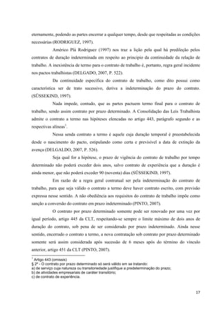 17 
eternamente, podendo as partes encerrar a qualquer tempo, desde que respeitadas as condições necessárias (RODRIGUEZ, 1997). 
Américo Plá Rodriguez (1997) nos traz a lição pela qual há predileção pelos contratos de duração indeterminada em respeito ao principio da continuidade da relação de trabalho. A inexistência de termo para o contrato de trabalho é, portanto, regra geral incidente nos pactos trabalhistas (DELGADO, 2007, P. 522). 
Da continuidade específica do contrato de trabalho, como dito possui como característica ser de trato sucessivo, deriva a indeterminação do prazo do contrato. (SÜSSEKIND, 1997). 
Nada impede, contudo, que as partes pactuem termo final para o contrato de trabalho, sendo assim contrato por prazo determinado. A Consolidação das Leis Trabalhista admite o contrato a termo nas hipóteses elencadas no artigo 443, parágrafo segundo e as respectivas alíneas1. 
Nessa senda contrato a termo é aquele cuja duração temporal é preestabelecida desde o nascimento do pacto, estipulando como certa e previsível a data de extinção da avença (DELGALDO, 2007, P. 526). 
Seja qual for a hipótese, o prazo de vigência do contrato de trabalho por tempo determinado não poderá exceder dois anos, salvo contrato de experiência que a duração é ainda menor, que não poderá exceder 90 (noventa) dias (SÜSSEKIND, 1997). 
Em razão de a regra geral contratual ser pela indeterminação do contrato de trabalho, para que seja válido o contrato a termo deve haver contrato escrito, com previsão expressa nesse sentido. A não obediência aos requisitos do contrato de trabalho impõe como sanção a conversão do contrato em prazo indeterminado (PINTO, 2007). 
O contrato por prazo determinado somente pode ser renovado por uma vez por igual período, artigo 445 da CLT, respeitando-se sempre o limite máximo de dois anos de duração do contrato, sob pena de ser considerado por prazo indeterminado. Ainda nesse sentido, encerrado o contrato a termo, a nova contratação sob contrato por prazo determinado somente será assim considerada após sucessão de 6 meses após do término do vínculo anterior, artigo 451 da CLT (PINTO, 2007). 
1 Artigo 443 (omissis) 
§ 2º - O contrato por prazo determinado só será válido em se tratando: 
a) de serviço cuja natureza ou transitoriedade justifique a predeterminação do prazo; 
b) de atividades empresariais de caráter transitório; 
c) de contrato de experiência. 
 