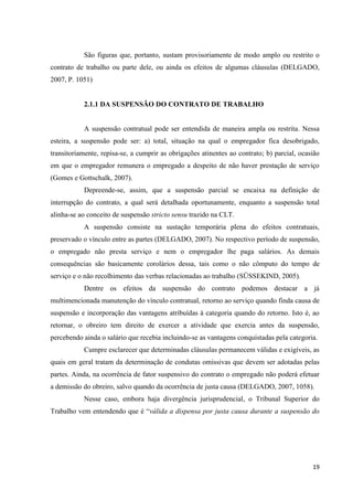 19 
São figuras que, portanto, sustam provisoriamente de modo amplo ou restrito o contrato de trabalho ou parte dele, ou ainda os efeitos de algumas cláusulas (DELGADO, 2007, P. 1051) 
2.1.1 DA SUSPENSÃO DO CONTRATO DE TRABALHO 
A suspensão contratual pode ser entendida de maneira ampla ou restrita. Nessa esteira, a suspensão pode ser: a) total, situação na qual o empregador fica desobrigado, transitoriamente, repisa-se, a cumprir as obrigações atinentes ao contrato; b) parcial, ocasião em que o empregador remunera o empregado a despeito de não haver prestação de serviço (Gomes e Gottschalk, 2007). 
Depreende-se, assim, que a suspensão parcial se encaixa na definição de interrupção do contrato, a qual será detalhada oportunamente, enquanto a suspensão total alinha-se ao conceito de suspensão stricto sensu trazido na CLT. 
A suspensão consiste na sustação temporária plena do efeitos contratuais, preservado o vínculo entre as partes (DELGADO, 2007). No respectivo período de suspensão, o empregado não presta serviço e nem o empregador lhe paga salários. As demais consequências são basicamente corolários dessa, tais como o não cômputo do tempo de serviço e o não recolhimento das verbas relacionadas ao trabalho (SÜSSEKIND, 2005). 
Dentre os efeitos da suspensão do contrato podemos destacar a já multimencionada manutenção do vínculo contratual, retorno ao serviço quando finda causa de suspensão e incorporação das vantagens atribuídas à categoria quando do retorno. Isto é, ao retornar, o obreiro tem direito de exercer a atividade que exercia antes da suspensão, percebendo ainda o salário que recebia incluindo-se as vantagens conquistadas pela categoria. 
Cumpre esclarecer que determinadas cláusulas permanecem válidas e exigíveis, as quais em geral tratam da determinação de condutas omissivas que devem ser adotadas pelas partes. Ainda, na ocorrência de fator suspensivo do contrato o empregado não poderá efetuar a demissão do obreiro, salvo quando da ocorrência de justa causa (DELGADO, 2007, 1058). 
Nesse caso, embora haja divergência jurisprudencial, o Tribunal Superior do Trabalho vem entendendo que é “válida a dispensa por justa causa durante a suspensão do  