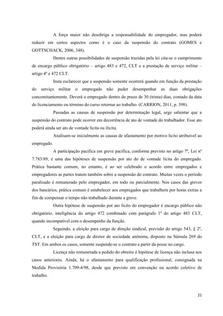 21 
A força maior não desobriga a responsabilidade do empregador, mas poderá reduzir em certos aspectos como é o caso da suspensão do contrato (GOMES e GOTTSCHACK, 2006, 348). 
Dentre outras possibilidades de suspensão trazidas pela lei cita-se o cumprimento de encargo público obrigatório – artigo 483 e 472, CLT e a prestação de serviço militar – artigo 4º e 472 CLT. 
Insta esclarecer que a suspensão somente ocorrerá quando em função da prestação do serviço militar o empregado não puder desempenhar as duas obrigações concomitantemente. Deverá o empregado dentro do prazo de 30 (trinta) dias, contado da data do licenciamento ou término do curso retornar ao trabalho. (CARRION, 2011, p. 398). 
Passadas as causas de suspensão por determinação legal, urge salientar que a suspensão do contrato pode ocorrer em decorrência de ato de vontade do trabalhador. Esse ato poderá ainda ser ato de vontade lícita ou ilícita. 
Analisam-se inicialmente as causas de afastamento por motivo lícito atribuível ao empregado. 
A participação pacífica em greve pacífica, conforme previsto no artigo 7º, Lei nº 7.783/89, é uma das hipóteses de suspensão por ato do de vontade lícita do empregado. Prática bastante comum, no entanto, é ao ser celebrado o acordo entre empregados e empregadores as partes tratem também sobre a suspensão do contrato. Muitas vezes o período paralisado é remunerado pelo empregador, em todo ou parcialmente. Nos casos das greves dos bancários, prática comum é estabelecer aos empregados que trabalhem por horas extras a fim de compensar o tempo não trabalhado durante a greve. 
Outra hipótese de suspensão por ato lícito do empregador é encargo público não obrigatório, inteligência do artigo 472 combinado com parágrafo 1º do artigo 483 CLT, quando incompatível com o desempenho da função. 
Seguindo, a eleição para cargo de direção sindical, previsão do artigo 543, § 2º, CLT, e a eleição para cargo de diretor de sociedade anônima, disposto na Súmula 269 do TST. Em ambos os casos, somente suspende-se o contrato a partir da posse no cargo. 
Licença não remunerada a pedido do obreiro é hipótese de licença não inclusa nos casos anteriores. Ainda, há o afastamento para qualificação profissional, consignada na Medida Provisória 1.709-4/98, desde que previsto em convenção ou acordo coletivo de trabalho.  