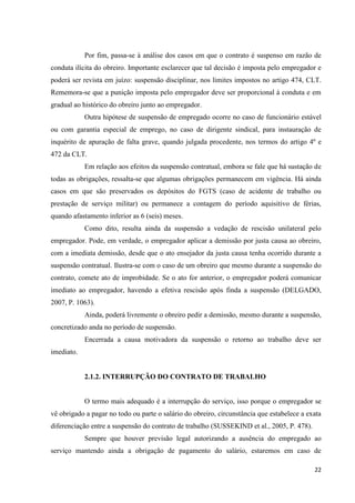 22 
Por fim, passa-se à análise dos casos em que o contrato é suspenso em razão de conduta ilícita do obreiro. Importante esclarecer que tal decisão é imposta pelo empregador e poderá ser revista em juízo: suspensão disciplinar, nos limites impostos no artigo 474, CLT. Rememora-se que a punição imposta pelo empregador deve ser proporcional à conduta e em gradual ao histórico do obreiro junto ao empregador. 
Outra hipótese de suspensão de empregado ocorre no caso de funcionário estável ou com garantia especial de emprego, no caso de dirigente sindical, para instauração de inquérito de apuração de falta grave, quando julgada procedente, nos termos do artigo 4º e 472 da CLT. 
Em relação aos efeitos da suspensão contratual, embora se fale que há sustação de todas as obrigações, ressalta-se que algumas obrigações permanecem em vigência. Há ainda casos em que são preservados os depósitos do FGTS (caso de acidente de trabalho ou prestação de serviço militar) ou permanece a contagem do período aquisitivo de férias, quando afastamento inferior as 6 (seis) meses. 
Como dito, resulta ainda da suspensão a vedação de rescisão unilateral pelo empregador. Pode, em verdade, o empregador aplicar a demissão por justa causa ao obreiro, com a imediata demissão, desde que o ato ensejador da justa causa tenha ocorrido durante a suspensão contratual. Ilustra-se com o caso de um obreiro que mesmo durante a suspensão do contrato, comete ato de improbidade. Se o ato for anterior, o empregador poderá comunicar imediato ao empregador, havendo a efetiva rescisão após finda a suspensão (DELGADO, 2007, P. 1063). 
Ainda, poderá livremente o obreiro pedir a demissão, mesmo durante a suspensão, concretizado anda no período de suspensão. 
Encerrada a causa motivadora da suspensão o retorno ao trabalho deve ser imediato. 
2.1.2. INTERRUPÇÃO DO CONTRATO DE TRABALHO 
O termo mais adequado é a interrupção do serviço, isso porque o empregador se vê obrigado a pagar no todo ou parte o salário do obreiro, circunstância que estabelece a exata diferenciação entre a suspensão do contrato de trabalho (SUSSEKIND et al., 2005, P. 478). 
Sempre que houver previsão legal autorizando a ausência do empregado ao serviço mantendo ainda a obrigação de pagamento do salário, estaremos em caso de  