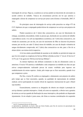 23 
interrupção do serviço. Diga-se, a ausência ao serviço poderá ser decorrente de convenção ou acordo coletivo de trabalho. Trata-se de circunstancia prevista em lei que autoriza o empregado a deixar de comparecer ao serviço por prazo curto (Gomes e Gottschalk, 2007, P. 351) 
Os principais casos de interrupção do serviço estão prescritos no artigo 473 da CLT, hipóteses em que o empregado poderá deixar de comparecer ao serviço sem prejuízo do salário. 
Poderá ausentar-se até 2 (dois) dias consecutivos, em caso de falecimento do cônjuge, ascendente, descendente, irmão ou pessoa que, declarada em sua carteira de trabalho e previdência social, viva sob sua dependência econômica; até 3 (três) dias consecutivos, em virtude de casamento; por um dia, em caso de nascimento de filho no decorrer da primeira semana; por um dia, em cada 12 (doze) meses de trabalho, em caso de doação voluntária de sangue devidamente comprovada; até 2 (dois) dias consecutivos ou não, para o fim de se alistar eleitor, nos termos da lei respectiva. 
A lei traz ainda a possibilidade de ausentar-se do trabalho no período de tempo em que tiver de cumprir as exigências do Serviço Militar referidas na letra "c" do art. 65 da Lei nº 4.375, de 17 de agosto de 1964 (Lei do Serviço Militar) 3. 
As demais hipóteses não definem exatamente os dias de afastamento como as anteriores. O inciso VII autoriza o trabalhador a não comparecer ao trabalho nos dias em que estiver comprovadamente realizando provas de exame vestibular para ingresso em estabelecimento de ensino superior. Ainda, pelo tempo que se fizer necessário, quando tiver que comparecer a juízo. 
Por fim, o inciso IX confere ao empregado o afastamento sem prejuízo do salário pelo tempo que se fizer necessário, quando, na qualidade de representante de entidade sindical, estiver participando de reunião oficial de organismo internacional do qual o Brasil seja membro. 
Essencialmente, sustam-se as obrigações do obreiro em relação à prestação do serviço durante o período interruptivo. Ainda, tal como na suspensão, o obreiro tem a garantia de retorno ao serviço quando da finalização da causa interruptiva, não podendo ser dispensado injustamente. Já em relação à justa causa, são feitas as mesmas considerações da suspensão 
3 Art 65. Constituem deveres do Reservista: c) apresentar-se, anualmente, no local e data que forem fixados, para fins de exercício de apresentação das reservas ou cerimônia cívica do Dia do Reservista;  