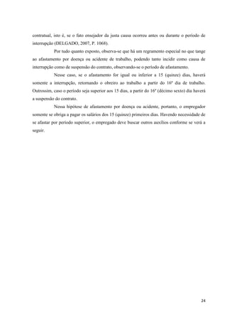 24 
contratual, isto é, se o fato ensejador da justa causa ocorreu antes ou durante o período de interrupção (DELGADO, 2007, P. 1068). 
Por tudo quanto exposto, observa-se que há um regramento especial no que tange ao afastamento por doença ou acidente de trabalho, podendo tanto incidir como causa de interrupção como de suspensão do contrato, observando-se o período de afastamento. 
Nesse caso, se o afastamento for igual ou inferior a 15 (quinze) dias, haverá somente a interrupção, retornando o obreiro ao trabalho a partir do 16º dia de trabalho. Outrossim, caso o período seja superior aos 15 dias, a partir do 16º (décimo sexto) dia haverá a suspensão do contrato. 
Nessa hipótese de afastamento por doença ou acidente, portanto, o empregador somente se obriga a pagar os salários dos 15 (quinze) primeiros dias. Havendo necessidade de se afastar por período superior, o empregado deve buscar outros auxílios conforme se verá a seguir. 
 