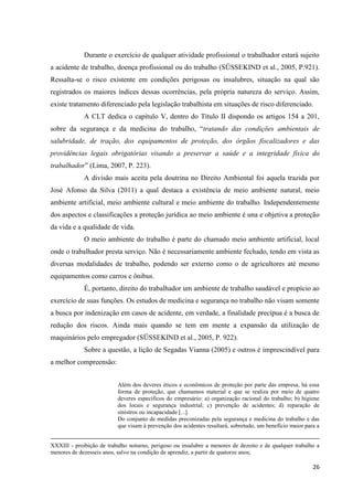 26 
Durante o exercício de qualquer atividade profissional o trabalhador estará sujeito a acidente de trabalho, doença profissional ou do trabalho (SÜSSEKIND et al., 2005, P.921). Ressalta-se o risco existente em condições perigosas ou insalubres, situação na qual são registrados os maiores índices dessas ocorrências, pela própria natureza do serviço. Assim, existe tratamento diferenciado pela legislação trabalhista em situações de risco diferenciado. A CLT dedica o capítulo V, dentro do Título II dispondo os artigos 154 a 201, sobre da segurança e da medicina do trabalho, “tratando das condições ambientais de salubridade, de tração, dos equipamentos de proteção, dos órgãos fiscalizadores e das providências legais obrigatórias visando a preservar a saúde e a integridade física do trabalhador” (Lima, 2007, P. 223). A divisão mais aceita pela doutrina no Direito Ambiental foi aquela trazida por José Afonso da Silva (2011) a qual destaca a existência de meio ambiente natural, meio ambiente artificial, meio ambiente cultural e meio ambiente do trabalho. Independentemente dos aspectos e classificações a proteção jurídica ao meio ambiente é una e objetiva a proteção da vida e a qualidade de vida. 
O meio ambiente do trabalho é parte do chamado meio ambiente artificial, local onde o trabalhador presta serviço. Não é necessariamente ambiente fechado, tendo em vista as diversas modalidades de trabalho, podendo ser externo como o de agricultores até mesmo equipamentos como carros e ônibus. É, portanto, direito do trabalhador um ambiente de trabalho saudável e propício ao exercício de suas funções. Os estudos de medicina e segurança no trabalho não visam somente a busca por indenização em casos de acidente, em verdade, a finalidade precípua é a busca de redução dos riscos. Ainda mais quando se tem em mente a expansão da utilização de maquinários pelo empregador (SÜSSEKIND et al., 2005, P. 922). Sobre a questão, a lição de Segadas Vianna (2005) e outros é imprescindível para a melhor compreensão: 
Além dos deveres éticos e econômicos de proteção por parte das empresa, há essa forma de proteção, que chamamos material e que se realiza por meio de quatro deveres específicos do empresário: a) organização racional do trabalho; b) higiene dos locais e segurança industrial; c) prevenção de acidentes; d) reparação de sinistros ou incapacidade [...]. Do conjunto de medidas preconizadas pela segurança e medicina do trabalho e das que visam à prevenção dos acidentes resultará, sobretudo, um benefício maior para a XXXIII - proibição de trabalho noturno, perigoso ou insalubre a menores de dezoito e de qualquer trabalho a menores de dezesseis anos, salvo na condição de aprendiz, a partir de quatorze anos; 
 
