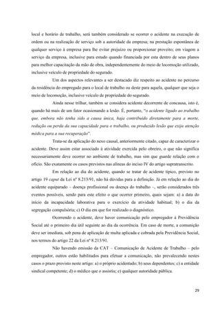 29 
local e horário de trabalho, será também considerado se ocorrer o acidente na execução de ordem ou na realização de serviço sob a autoridade da empresa; na prestação espontânea de qualquer serviço à empresa para lhe evitar prejuízo ou proporcionar proveito; em viagem a serviço da empresa, inclusive para estudo quando financiada por esta dentro de seus planos para melhor capacitação da mão de obra, independentemente do meio de locomoção utilizado, inclusive veículo de propriedade do segurado. 
Um dos aspectos relevantes a ser destacado diz respeito ao acidente no percurso da residência do empregado para o local de trabalho ou deste para aquela, qualquer que seja o meio de locomoção, inclusive veículo de propriedade do segurado. 
Ainda nesse trilhar, também se considera acidente decorrente de concausa, isto é, quando há mais de um fator ocasionando a lesão. É, portanto, “o acidente ligado ao trabalho que, embora não tenha sido a causa única, haja contribuído diretamente para a morte, redução ou perda da sua capacidade para o trabalho, ou produzido lesão que exija atenção médica para a sua recuperação”. 
Trata-se da aplicação do nexo causal, anteriormente citado, capaz de caracterizar o acidente. Deve assim estar associado à atividade exercida pelo obreiro, o que não significa necessariamente deve ocorrer no ambiente de trabalho, mas sim que guarde relação com o ofício. São exatamente os casos previstos nas alíneas do inciso IV do artigo supratranscrito. 
Em relação ao dia do acidente, quando se tratar de acidente típico, previsto no artigo 19 caput da Lei nº 8.213/91, não há dúvidas para a definição. Já em relação ao dia do acidente equiparado – doença profissional ou doença do trabalho –, serão considerados três eventos possíveis, sendo para este efeito o que ocorrer primeiro, quais sejam: a) a data do início da incapacidade laborativa para o exercício da atividade habitual; b) o dia da segregação compulsória; c) O dia em que for realizado o diagnóstico. Ocorrendo o acidente, deve haver comunicação pelo empregador à Previdência Social até o primeiro dia útil seguinte ao dia da ocorrência. Em caso de morte, a comunição deve ser imediata, sob pena de aplicação de multa aplicada e cobrada pela Previdência Social, nos termos do artigo 22 da Lei nº 8.213/91. Não havendo emissão da CAT – Comunicação de Acidente de Trabalho – pelo empregador, outros estão habilitados para efetuar a comunicação, não prevalecendo nestes casos o prazo previsto neste artigo: a) o próprio acidentado; b) seus dependentes; c) a entidade sindical competente; d) o médico que o assistiu; e) qualquer autoridade pública.  