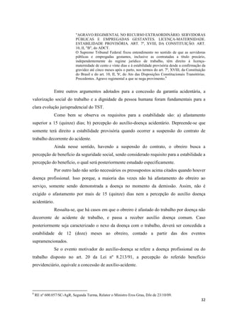 32 
"AGRAVO REGIMENTAL NO RECURSO EXTRAORDINÁRIO. SERVIDORAS PÚBLICAS E EMPREGADAS GESTANTES. LICENÇA-MATERNIDADE. ESTABILIDADE PROVISÓRIA. ART. 7º, XVIII, DA CONSTITUIÇÃO. ART. 10, II, "B", do ADCT. 
O Supremo Tribunal Federal fixou entendimento no sentido de que as servidoras públicas e empregadas gestantes, inclusive as contratadas a título precário, independentemente do regime jurídico de trabalho, têm direito à licença- maternidade de cento e vinte dias e à estabilidade provisória desde a confirmação da gravidez até cinco meses após o parto, nos termos do art. 7º, XVIII, da Constituição do Brasil e do art. 10, II, 'b', do Ato das Disposições Constitucionais Transitórias. Precedentes. Agravo regimental a que se nega provimento.8 
Entre outros argumentos adotados para a concessão da garantia acidentária, a valorização social do trabalho e a dignidade da pessoa humana foram fundamentais para a clara evolução jurisprudencial do TST. 
Como bem se observa os requisitos para a estabilidade são: a) afastamento superior a 15 (quinze) dias; b) percepção do auxílio-doença acidentário. Depreende-se que somente terá direito a estabilidade provisória quando ocorrer a suspensão do contrato de trabalho decorrente do acidente. 
Ainda nesse sentido, havendo a suspensão do contrato, o obreiro busca a percepção de benefício da seguridade social, sendo considerado requisito para a estabilidade a percepção do benefício, o qual será posteriormente estudado especificamente. 
Por outro lado não serão necessários os pressupostos acima citados quando houver doença profissional. Isso porque, a maioria das vezes não há afastamento do obreiro ao serviço, somente sendo demonstrada a doença no momento da demissão. Assim, não é exigido o afastamento por mais de 15 (quinze) dias nem a percepção do auxílio doença acidentário. 
Ressalta-se, que há casos em que o obreiro é afastado do trabalho por doença não decorrente de acidente de trabalho, e passa a receber auxílio doença comum. Caso posteriormente seja caracterizado o nexo da doença com o trabalho, deverá ser concedida a estabilidade de 12 (doze) meses ao obreiro, contado a partir das dos eventos supramencionados. Se o evento motivador do auxílio-doença se refere a doença profissional ou do trabalho disposto no art. 20 da Lei nº 8.213/91, a percepção do referido benefício previdenciário, equivale a concessão de auxílio-acidente. 
8 RE nº 600.057/SC-AgR, Segunda Turma, Relator o Ministro Eros Grau, DJe de 23/10/09.  