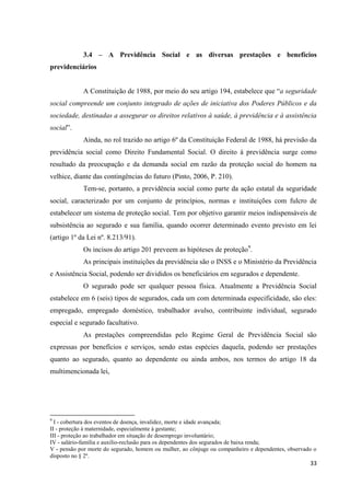 33 
3.4 – A Previdência Social e as diversas prestações e benefícios previdenciários 
A Constituição de 1988, por meio do seu artigo 194, estabelece que “a seguridade social compreende um conjunto integrado de ações de iniciativa dos Poderes Públicos e da sociedade, destinadas a assegurar os direitos relativos à saúde, à previdência e à assistência social”. Ainda, no rol trazido no artigo 6º da Constituição Federal de 1988, há previsão da previdência social como Direito Fundamental Social. O direito à previdência surge como resultado da preocupação e da demanda social em razão da proteção social do homem na velhice, diante das contingências do futuro (Pinto, 2006, P. 210). 
Tem-se, portanto, a previdência social como parte da ação estatal da seguridade social, caracterizado por um conjunto de princípios, normas e instituições com fulcro de estabelecer um sistema de proteção social. Tem por objetivo garantir meios indispensáveis de subsistência ao segurado e sua família, quando ocorrer determinado evento previsto em lei (artigo 1º da Lei nº. 8.213/91). 
Os incisos do artigo 201 preveem as hipóteses de proteção9. 
As principais instituições da previdência são o INSS e o Ministério da Previdência e Assistência Social, podendo ser divididos os beneficiários em segurados e dependente. 
O segurado pode ser qualquer pessoa física. Atualmente a Previdência Social estabelece em 6 (seis) tipos de segurados, cada um com determinada especificidade, são eles: empregado, empregado doméstico, trabalhador avulso, contribuinte individual, segurado especial e segurado facultativo. 
As prestações compreendidas pelo Regime Geral de Previdência Social são expressas por benefícios e serviços, sendo estas espécies daquela, podendo ser prestações quanto ao segurado, quanto ao dependente ou ainda ambos, nos termos do artigo 18 da multimencionada lei, 
9 I - cobertura dos eventos de doença, invalidez, morte e idade avançada; 
II - proteção à maternidade, especialmente à gestante; 
III - proteção ao trabalhador em situação de desemprego involuntário; 
IV - salário-família e auxílio-reclusão para os dependentes dos segurados de baixa renda; 
V - pensão por morte do segurado, homem ou mulher, ao cônjuge ou companheiro e dependentes, observado o disposto no § 2º.  