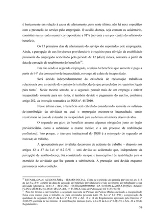35 
é basicamente em relação à causa do afastamento, pois neste último, não há nexo específico com a prestação do serviço pelo empregado. O auxílio-doença, seja comum ou acidentário, consistirá numa renda mensal correspondente a 91% (noventa e um por cento) do salário-de- benefício. Os 15 primeiros dias de afastamento do serviço são suportados pelo empregador. Ainda, a percepção do auxílio-doença previdenciário é requisito para aferição da estabilidade provisória do empregado acidentado pelo período de 12 (doze) meses, contados a partir da data de cessação do recebimento do benefício10. Em não sendo o segurado empregado, o início do benefício que somente é pago a partir do 16º dia consecutivo de incapacidade, retroage até a data de incapacidade. Será devido independentemente da existência de reclamação trabalhista relacionada com a rescisão do contrato de trabalho, desde que preenchidos os requisitos legais para tanto.11 Nesse mesmo sentido, se o segurado possuir mais de um emprego e estiver incapacitado somente para um deles, é também devido o pagamento do auxílio, conforme artigo 282, da instrução normativa do INSS nº. 45/2010. Nesse último caso, o benefício será calculado considerando somente os salários- de-contribuição da atividade na qual o empregado encontra-se incapacitado, sendo recalculado no caso de extensão da incapacidade para as demais atividades desenvolvidas. O segurado em gozo do benefício assume algumas obrigações junto ao órgão previdenciário, como a submissão a exame médico e a um processo de reabilitação profissional. Isso porque, o interesse institucional do INSS é a reinserção do segurado ao mercado de trabalho. 
A aposentadoria por invalidez decorrente de acidente de trabalho – disposto nos artigos 42 a 47 da Lei nº 8.213/91 – será devida ao acidentado que, independente da percepção de auxílio-doença, for considerado incapaz e insusceptível de reabilitação para o exercício de atividade que lhe garanta a subsistência. A prestação será devida enquanto permanecer nesta condição. 
10 ESTABILIDADE ACIDENTÁRIA - TERMO INICIAL. Conta-se o período de garantia previsto no art. 118 da Lei 8.213/91 a partir da data de cessação do benefício previdenciário e não do retorno do trabalhador à sua atividade laborativa. (TRT-5 - RECORD: 1064002220085050025 BA 0106400-22.2008.5.05.0025, Relator: IVANA MÉRCIA NILO DE MAGALDI, 1ª. TURMA, Data de Publicação: DJ 13/01/2010) 
11 Para ter direito a este benefício o segurado necessita de Parecer da Perícia Médica atestando a incapacidade física e/ou mental para o trabalho ou para atividades pessoais (Art. 59, Lei nº 8.213/91); comprovação da qualidade de segurado (Art.15 da Lei nº 8.213/91 e Art. 13 e 14 do Regulamento aprovado pelo Decreto nº 3.048/99; carência de no mínimo 12 contribuições mensais (Arts. 24 a 26 da Lei nº 8.213/91 e Arts. 26 a 30 do Regulamento).  