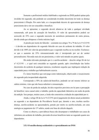36 
Somente o profissional médico habilitado e registrado no INSS poderá opinar pela invalidez do segurado, não podendo ser considerada invalidez decorrente de lesão ou doença preexistente à filiação. Por outro lado, se a incapacidade decorre de agravamento de doença preexistente deve sim ser concedido o benefício. 
Ao se aposentar, o segurado deverá afastar-se de toda e qualquer atividade remunerada, sob pena de cassação do benefício. O valor da aposentadoria poderá ser acrescido de 25% caso o segurado necessite de assistência permanente de outra pessoa, devido ainda que ultrapasse o limite máximo legal. 
A pensão por morte do falecido – constante nos artigos 74 a 79 da Lei nº 8.213/91 – é devida aos dependentes do segurado falecido em caso de acidente de trabalho. O valor devido é de 100% do valor da aposentadoria que o segurado recebia ou ira receber. Esclarece- se que o aumento de 25% retromencionado não é incorporado por ser de caráter personalíssimo. Havendo mais de um pensionista, o valor será rateado em partes iguais. Há ainda relevante prestação que é o auxílio-acidente – descrito artigo 86 da Lei nº 8.213/91 –, o qual será concedido ao segurado quando, após consolidação das lesões decorrentes de acidente de qualquer natureza, resultarem sequelas que impliquem redução da capacidade para o trabalho que habitualmente exercia. É o único benefício que será pago como indenização, objetivando o ressarcimento do segurado pela incapacidade adquirida. 
Corresponde a 50% do salário-de-benefício, podendo ser até mesmo inferior ao salário mínimo, visto que não busca substituir a remuneração. 
No caso de perda da audição, há dois requisitos previstos em lei para a percepção do benefício: nexo causal entre o trabalho; perda da capacidade laborativa em razão da perda da audição. Isso porque, muitos casos, a lesão não caracteriza a redução da capacidade por si. 
Ainda, o artigo 40 da Lei nº 8.213/91 prevê pagamento de abono anual acidentário ao segurado e ao dependente da Previdência Social que, durante o ano, recebeu auxílio- doença, auxílio-acidente ou aposentadoria, pensão por morte ou auxílio-reclusão, em uma analogia ao pagamento do 13º salário, sendo este base de cálculo daquele. 
Como se observa, a previdência busca não desamparar o trabalhador nos casos de infortúnio em acidente de trabalho, prevendo diversos benefícios tanto ao segurado quanto aos dependentes. 
3.5.1 O auxílio-doença acidentário e o procedimento no INSS  