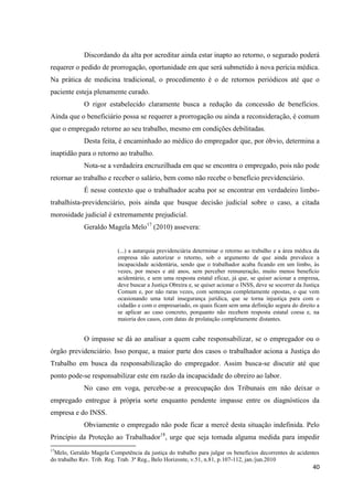 40 
Discordando da alta por acreditar ainda estar inapto ao retorno, o segurado poderá requerer o pedido de prorrogação, oportunidade em que será submetido à nova perícia médica. Na prática de medicina tradicional, o procedimento é o de retornos periódicos até que o paciente esteja plenamente curado. 
O rigor estabelecido claramente busca a redução da concessão de benefícios. Ainda que o beneficiário possa se requerer a prorrogação ou ainda a reconsideração, é comum que o empregado retorne ao seu trabalho, mesmo em condições debilitadas. 
Desta feita, é encaminhado ao médico do empregador que, por óbvio, determina a inaptidão para o retorno ao trabalho. 
Nota-se a verdadeira encruzilhada em que se encontra o empregado, pois não pode retornar ao trabalho e receber o salário, bem como não recebe o benefício previdenciário. 
É nesse contexto que o trabalhador acaba por se encontrar em verdadeiro limbo- trabalhista-previdenciário, pois ainda que busque decisão judicial sobre o caso, a citada morosidade judicial é extremamente prejudicial. 
Geraldo Magela Melo17 (2010) assevera: 
(...) a autarquia previdenciária determinar o retorno ao trabalho e a área médica da empresa não autorizar o retorno, sob o argumento de que ainda prevalece a incapacidade acidentária, sendo que o trabalhador acaba ficando em um limbo, às vezes, por meses e até anos, sem perceber remuneração, muito menos benefício acidentário, e sem uma resposta estatal eficaz, já que, se quiser acionar a empresa, deve buscar a Justiça Obreira e, se quiser acionar o INSS, deve se socorrer da Justiça Comum e, por não raras vezes, com sentenças completamente opostas, o que vem ocasionando uma total insegurança jurídica, que se torna injustiça para com o cidadão e com o empresariado, os quais ficam sem uma definição segura do direito a se aplicar ao caso concreto, porquanto não recebem resposta estatal coesa e, na maioria dos casos, com datas de prolatação completamente distantes. 
O impasse se dá ao analisar a quem cabe responsabilizar, se o empregador ou o órgão previdenciário. Isso porque, a maior parte dos casos o trabalhador aciona a Justiça do Trabalho em busca da responsabilização do empregador. Assim busca-se discutir até que ponto pode-se responsabilizar este em razão da incapacidade do obreiro ao labor. 
No caso em voga, percebe-se a preocupação dos Tribunais em não deixar o empregado entregue à própria sorte enquanto pendente impasse entre os diagnósticos da empresa e do INSS. 
Obviamente o empregado não pode ficar a mercê desta situação indefinida. Pelo Princípio da Proteção ao Trabalhador18, urge que seja tomada alguma medida para impedir 
17Melo, Geraldo Magela Competência da justiça do trabalho para julgar os benefícios decorrentes de acidentes do trabalho Rev. Trib. Reg. Trab. 3ª Reg., Belo Horizonte, v.51, n.81, p.107-112, jan./jun.2010  