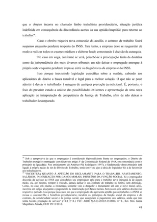 41 
que o obreiro incorra no chamado limbo trabalhista previdenciário, situação jurídica indefinida em consequência da discordância acerca da sua aptidão/inaptidão para retorno ao trabalho 19. 
Caso o obreiro requeira nova concessão do auxilio, o contrato de trabalho ficará suspenso enquanto pendente resposta do INSS. Para tanto, a empresa deve se resguardar de modo a realizar todos os exames médicos e elaborar laudo contestando à decisão da autarquia. 
No caso em voga, conforme se verá, percebe-se a preocupação tanto da doutrina como da jurisprudência dos mais diversos tribunais em não deixar o empregado entregue à própria sorte enquanto pendente impasse entre os diagnósticos da empresa e do INSS. 
Isso porque inexistindo legislação especifica sobre a matéria, cabendo aos aplicadores do direito a busca razoável e legal para a melhor solução. O que não se pode admitir é deixar o trabalhador à margem de qualquer prestação jurisdicional. É, portanto, o foco do presente estudo a análise das possibilidades existentes e apresentação de uma nova aplicação de interpretação da competência da Justiça do Trabalho, afim de não deixar o trabalhador desamparado. 
18 Sob a perspectiva de que o empregado é considerado hipossuficiente frente ao empregador, o Direito do Trabalho protege o empregado com fulcro no artigo 5º da Constituição Federal de 1988, em consonância com o princípio da igualdade. Nos ensinamento de Américo Plá Rodriguez (1997), o fundamendo deste princípio está ligado à própria razão de ser do Direito do Trabalho, tendo em vista que a ideia do legislador foi a de favorecer aos trabalhadores. 
19 "INCERTEZA QUANTO À APTIDÃO DO RECLAMANTE PARA O TRABALHO. AFASTAMENTO. SALÁRIOS. INDENIZAÇÃO POR DANOS MORAIS. PRINCÍPIO DA FUNÇÃO SOCIAL. Se o empregador discorda da decisão do INSS que considerou seu empregado apto para o trabalho deve impugná-la de algum modo, ou, até mesmo, romper o vínculo, jamais deixar o seu contrato de trabalho no limbo, sem definição. Como, no caso em exame, a reclamada somente veio a despedir o reclamante um ano e nove meses após, incorreu em culpa, ensejando o pagamento de indenização por danos morais, bem assim dos salários devidos no respectivo período. Isso porque nos casos em que o empregado não apresenta aptidão para o trabalho e o INSS se recusa a conceder-lhe o benefício previdenciário, incidem os princípios da função social da empresa e do contrato, da solidariedade social e da justiça social, que asseguram o pagamento dos salários, ainda que não tenha havido prestação de serviço“ (TRT 5ª R.) TST: AIRR 565-04.2010.5.05.0016, 6ª T., Rel. Min. Kátia Magalhães Arruda, DEJT 09/11/2012.  