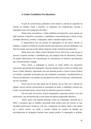 42 
4. Limbo Trabalhista Previdenciário. 
O gozo de auxílio-doença acidentário ocorre durante o período de suspensão do contrato de trabalho. Findo o benefício, as obrigações são restabelecidas, devendo o empregador arcar com o pagamento do salário. 
Diante dessa circunstância, o limbo trabalhista previdenciário ocorre quando em dado momento, o benefício é cancelado e o trabalhador é encaminhado para o retorno às suas atividades laborativas, contudo, o empregador, ainda o considera inapto ao labor. 
É inquestionável que esta postura do empregador em não deixar retornar ao trabalho e a negativa do INSS de conceder benefício previdenciário retira do trabalhador a sua fonte de sustento, pois não recebe salários tampouco recebe o benefício previdenciário. 
Diante desse caso, Marco Aurélio Marsiglia Treviso (2013) traz a ideia de que se percorre o seguinte caminho: o trabalhador que, sem qualquer fonte de subsistência, formula um pedido administrativo de reconsideração do cancelamento do benefício previdenciário que, costumeiramente, é negado. 
Nessa esteira, o empregado se alicerça no laudo médico (ou documento equivalente) apresentado pelo empregador, oferecido quando tentou o retorno ao trabalho para buscar o Poder Judiciário, ingressando com uma demanda perante a Justiça Comum (Federal ou Estadual, a depender da prestação que está recebendo), postulando o restabelecimento da benesse previdenciária, com pedidos de antecipação dos efeitos de tutela que, ordinariamente, não são concedidos. 
Ocorre que até que haja algum tipo de decisão, seja ao final com o trânsito em julgado, seja por decisão interlocutória de antecipação de tutela, o trabalhador continua sem receber a sua principal (quiçá, a única) fonte de subsistência pessoal e familiar. 
Por esta razão, ele retorna à sede da empregadora, requerendo retomar a sua vida profissional, o que obviamente não é aceito diante da suposta incapacidade laborativa. 
Ajuíza, agora, uma segunda demanda, contra seu empregador, aduzindo que o INSS o considerou apto ao trabalho, inexistindo razão jurídica para não retornar às suas atividades profissionais. Postula-se, com isso, o pagamento de salários, desde a alta médica até o efetivo retorno, ou, ainda, a rescisão indireta do contrato de trabalho por descumprimento de obrigações basilares desta relação jurídica. O empregador se defende,  