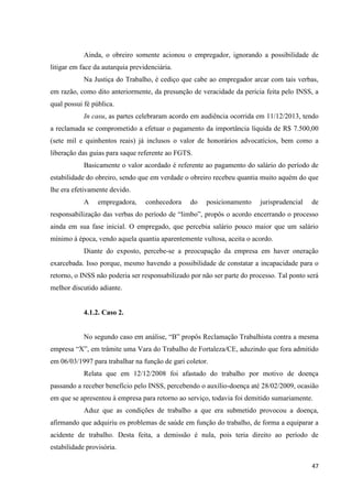 47 
Ainda, o obreiro somente acionou o empregador, ignorando a possibilidade de litigar em face da autarquia previdenciária. 
Na Justiça do Trabalho, é cediço que cabe ao empregador arcar com tais verbas, em razão, como dito anteriormente, da presunção de veracidade da perícia feita pelo INSS, a qual possui fé pública. 
In casu, as partes celebraram acordo em audiência ocorrida em 11/12/2013, tendo a reclamada se comprometido a efetuar o pagamento da importância líquida de R$ 7.500,00 (sete mil e quinhentos reais) já inclusos o valor de honorários advocatícios, bem como a liberação das guias para saque referente ao FGTS. 
Basicamente o valor acordado é referente ao pagamento do salário do período de estabilidade do obreiro, sendo que em verdade o obreiro recebeu quantia muito aquém do que lhe era efetivamente devido. 
A empregadora, conhecedora do posicionamento jurisprudencial de responsabilização das verbas do período de “limbo”, propôs o acordo encerrando o processo ainda em sua fase inicial. O empregado, que percebia salário pouco maior que um salário mínimo à época, vendo aquela quantia aparentemente vultosa, aceita o acordo. 
Diante do exposto, percebe-se a preocupação da empresa em haver oneração exarcebada. Isso porque, mesmo havendo a possibilidade de constatar a incapacidade para o retorno, o INSS não poderia ser responsabilizado por não ser parte do processo. Tal ponto será melhor discutido adiante. 
4.1.2. Caso 2. 
No segundo caso em análise, “B” propôs Reclamação Trabalhista contra a mesma empresa “X”, em trâmite uma Vara do Trabalho de Fortaleza/CE, aduzindo que fora admitido em 06/03/1997 para trabalhar na função de gari coletor. 
Relata que em 12/12/2008 foi afastado do trabalho por motivo de doença passando a receber benefício pelo INSS, percebendo o auxílio-doença até 28/02/2009, ocasião em que se apresentou à empresa para retorno ao serviço, todavia foi demitido sumariamente. 
Aduz que as condições de trabalho a que era submetido provocou a doença, afirmando que adquiriu os problemas de saúde em função do trabalho, de forma a equiparar a acidente de trabalho. Desta feita, a demissão é nula, pois teria direito ao período de estabilidade provisória.  