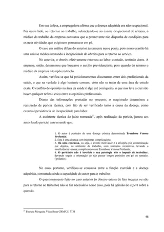 48 
Em sua defesa, a empregadora afirma que a doença adquirida era não ocupacional. Por outro lado, ao retornar ao trabalho, submetendo-se ao exame ocupacional de retorno, o médico do trabalho da empresa constatou que o promovente não dispunha de condições para exercer atividades que exigissem permanecer em pé. 
O caso em análise difere do anterior justamente nesse ponto, pois nessa ocasião há uma análise médica atestando a incapacidade do obreiro para o retorno ao serviço. 
No anterior, o obreiro efetivamente retornou ao labor, contudo, sentindo dores. A empresa, então, determinou que buscasse o auxílio previdenciário, pois quando do retorno o médico da empresa não opôs restrição. 
Assim, verifica-se que há posicionamentos dissonantes entre dois profissionais da saúde, o que na verdade é algo bastante comum, visto não se tratar de uma área de estudo exata. O conflito de opiniões na área da saúde é algo até corriqueiro, o que nos leva a crer não haver qualquer reflexo ético entre as opiniões profissionais. 
Diante das informações prestadas no processo, o magistrado determinou a realização de perícia técnica, com fito de ser verificado tanto a causa da doença, como eventual persistência de incapacidade para labor. 
A assistente técnica do juízo nomeada23, após realização da perícia, juntou aos autos laudo pericial asseverando que: 
1. O autor é portador de uma doença crônica denominada Trombose Venosa Profunda; 
2. Esta é uma doença com inúmeras complicações; 
3. Há uma concausa, ou seja, o evento motivador é a erisipela por contaminação por dejetos, no ambiente de trabalho, com inúmeras recindivas, levando a insuficiência venosa, complicando com Trombose Venosa Profunda; 
4. O periciado não é invalido e sua patologia não o impede de trabalhar, devendo seguir a orientação de não passar longos períodos em pé ou sentado. (grifamos) 
No caso, portanto, verificou-se concausa entre a função exercida e a doença adquirida, constatada ainda a capacidade do autor para o trabalho. 
O questionamento feito no caso anterior (o obreiro estava de fato incapaz ou não para o retorno ao trabalho) não se faz necessário nesse caso, pois há opinião de expert sobre a questão. 
23 Patrícia Mesquita Vilas Boas CRM/CE 7731  