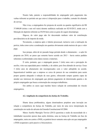 49 
Noutro lado, patente a responsabilidade do empregador pelo pagamento das verbas referente ao período em que esteve à disposição para o trabalho, contudo foi afastado do serviço. 
Não à toa, a empregadora fez proposta de acordo na quantia significativa de R$ 37.000,00 (trinta e sete mil reais) durante audiência realizada em 02/10/2013, ainda com a liberação do depósito referente ao FGTS bem como as guias do seguro desemprego. 
Diga-se, do valor pago não foi descontado nenhum valor de contribuição previdenciária ou de imposto de renda. 
Novamente, a empresa após o trâmite processual, inclusive com a realização da perícia, tinha como certa a condenação em quantias obviamente ainda maiores do que o valor pago. 
Isso porque, além de ter passado longo período desde o afastamento – a ação foi proposta em 2010, ao passo que somente houve acordo em 2013 – havia outros pedidos referentes à enfermidade como danos morais e materiais. 
É certo, portanto, que o empregado passou 3 (três) anos sem a percepção do auxílio, visto sua capacidade para o trabalho, e de salário, pois fora afastado do serviço. Esses 3 (três) anos de afastamento são recompensados com o valor adimplido no acordo. Inquestionável também que a empresa se cerca de parecer de sua contadoria para assim propor quantia adequada à redução de seus gastos, oferecendo sempre quantia capaz de atender aos interesses do empregado que pleiteia pagamento de determinada quantia e do próprio empregador que busca a minoração dos encargos trabalhistas. 
Em ambos os casos aqui trazidos houve solução de continuidade do vínculo empregatício. 
4.2. Ampliação da competência da Justiça do Trabalho. 
Diante dessa problemática, alguns doutrinadores propõem uma inovação em relação a competência da Justiça do Trabalho, por meio de uma nova interpretação da constituição em razão do advento da Emenda Constitucional 45/2004. 
Marco Aurélio Marsiglia Treviso (2013) questiona a razão da necessidade de o trabalhador necessitar ajuizar duas ações distintas, uma na Justiça do Trabalho em face do empregador, outra em contra o INSS, se poderia haver somente uma ação em que empregador e INSS ocupariam o polo passivo e litisconsórcio.  