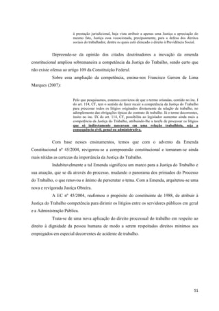 51 
à prestação jurisdicional, haja vista atribuir a apenas uma Justiça a apreciação do mesmo fato, Justiça essa vocacionada, precipuamente, para a defesa dos direitos sociais do trabalhador, dentre os quais está elencado o direito à Previdência Social. 
Depreende-se da opinião dos citados doutrinadores a inovação da emenda constitucional ampliou sobremaneira a competência da Justiça do Trabalho, sendo certo que não existe ofensa ao artigo 109 da Constituição Federal. 
Sobre essa ampliação da competência, ensina-nos Francisco Gerson de Lima Marques (2007): 
Pelo que pesquisamos, estamos convictos de que o termo oriundas, contido no inc. I do art. 114, CF, tem o sentido de fazer recair a competência da Justiça do Trabalho para processar todos os litígios originados diretamente da relação de trabalho, no adimplemento das obrigações típicas do contrato de trabalho. Já o termo decorrentes, ínsito no inc. IX do art. 114, CF, possibilita ao legislador aumentar ainda mais a competência da Justiça do Trabalho, atribuindo-lhe a tarefa de processar os litígios que só indiretamente nasceram em uma relação trabalhista, seja a consequência civil, penal ou administrativa. 
Com base nesses ensinamentos, temos que com o advento da Emenda Constitucional nº 45/2004, revigorou-se a compreensão constitucional e tornaram-se ainda mais nítidas as certezas da importância da Justiça do Trabalho. 
Indubitavelmente a tal Emenda significou um marco para a Justiça do Trabalho e sua atuação, que se dá através do processo, mudando o panorama dos primados do Processo do Trabalho, o que renovou o ânimo de perscrutar o tema. Com a Emenda, arquitetou-se uma nova e revigorada Justiça Obreira. 
A EC nº 45/2004, reafirmou o propósito do constituinte de 1988, de atribuir à Justiça do Trabalho competência para dirimir os litígios entre os servidores públicos em geral e a Administração Pública. 
Trata-se de uma nova aplicação do direito processual do trabalho em respeito ao direito à dignidade da pessoa humana de modo a serem respeitados direitos mínimos aos empregados em especial decorrentes de acidente de trabalho. 
 