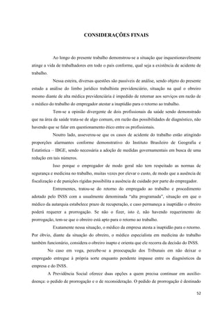 52 
CONSIDERAÇÕES FINAIS 
Ao longo do presente trabalho demonstrou-se a situação que inquestionavelmente atinge a vida de trabalhadores em todo o país conforme, qual seja a existência de acidente de trabalho. 
Nessa esteira, diversas questões são passíveis de análise, sendo objeto do presente estudo a análise do limbo jurídico trabalhista previdenciário, situação na qual o obreiro mesmo diante de alta médica previdenciária é impedido de retornar aos serviços em razão de o médico do trabalho do empregador atestar a inaptidão para o retorno ao trabalho. 
Tem-se a opinião divergente de dois profissionais da saúde sendo demonstrado que na área da saúde trata-se de algo comum, em razão das possibilidades de diagnóstico, não havendo que se falar em questionamento ético entre os profissionais. 
Noutro lado, asseverou-se que os casos de acidente do trabalho estão atingindo proporções alarmantes conforme demonstrativo do Instituto Brasileiro de Geografia e Estatística – IBGE, sendo necessária a adoção de medidas governamentais em busca de uma redução em tais números. 
Isso porque o empregador de modo geral não tem respeitado as normas de segurança e medicina no trabalho, muitas vezes por elevar o custo, de modo que a ausência de fiscalização e de punições rígidas possibilita a ausência de cuidado por parte do empregador. 
Entrementes, tratou-se do retorno do empregado ao trabalho e procedimento adotado pelo INSS com a usualmente denominada “alta programada”, situação em que o médico da autarquia estabelece prazo de recuperação, e caso permaneça a inaptidão o obreiro poderá requerer a prorrogação. Se não o fizer, isto é, não havendo requerimento de prorrogação, tem-se que o obreiro está apto para o retorno ao trabalho. 
Exatamente nessa situação, o médico da empresa atesta a inaptidão para o retorno. Por óbvio, diante da situação do obreiro, o médico especialista em medicina do trabalho também funcionário, considera o obreiro inapto e orienta que ele recorra da decisão do INSS. 
No caso em voga, percebe-se a preocupação dos Tribunais em não deixar o empregado entregue à própria sorte enquanto pendente impasse entre os diagnósticos da empresa e do INSS. 
A Previdência Social oferece duas opções a quem precisa continuar em auxílio- doença: o pedido de prorrogação e o de reconsideração. O pedido de prorrogação é destinado  