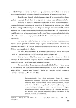 53 
ao trabalhador que está recebendo o benefício e que solicita sua continuidade; ao passo que o pedido de reconsideração, a quem teve o benefício ou o pedido de prorrogação indeferido. 
É sabido que o direito do trabalho busca a proteção da parte mais frágil na relação, qual seja o empregado. Diante disso, diversos princípios e normas de proteção ao trabalhador. 
Conforme se observa, a análise da situação pode se tornar bastante controversa, em razão das inúmeras consequências possíveis: o obreiro permanece sem receber até o final da decisão autárquica? O empregador está obrigado a reintegrá-lo mesmo inapto? A empresa deve arcar com o salário mesmo sem a contraprestação de trabalho? O INSS deve conceder o benefício a despeito do laudo médico autorizando retorno? Caso o obreiro acione o judiciário, a demanda seria em face do empregador ou do INSS? O que aconteceria em caso de decisões antagônicas? 
Ao longo do estudo buscou-se a resposta para todos esses questionamentos inclusive com a apresentação de uma solução lógica e inovadora que seria a assunção de competência pela Justiça do Trabalho para julgar demanda em que conste no polo passivo o INSS em casos de acidente do trabalho. 
Tal feito é possível com base em interpretação feita do artigo 114 da Constituição Federal de 1988, precipuamente em face da emenda constitucional 45/2004. 
Sabe-se, porém, a dificuldade de aceitação por parte dos tribunais em relação à ampliação da competência da Justiça do Trabalho. Isso porque em verdade busca-se uma subsistente restrição à competência dessa Justiça especializada. 
Tal constatação evidencia-se com a análise da decisão do Ministro Nelson Jobim, na Presidência do STF, quando deferiu liminar restringindo o inc. I do art. 114, CF/88, na parte referente à competência da Justiça do Trabalho para processar as ações envolvendo servidores estatutários (ADIn, MC-3395-DF): 
Inconstitucionalidade. Ação Direta. Competência. Justiça do Trabalho. Incompetência reconhecida. Causas entre o Poder Público e seus servidores estatutários. Ações que não se reputam oriundas de relação de trabalho. Conceito estrito desta relação. Feitos da competência da Justiça Comum. Interpretação do art. 114, inc. I, da CF, introduzido pela EC 45/2004. Precedentes. Liminar deferida para excluir outra interpretação. O disposto no art. 114, I, da Constituição da República, não abrange as causas instauradas entre o Poder Público e servidor que lhe seja vinculado por relação jurídico-estatutária.25 
25 STF/Pleno, ADI-MC 3395-6/DF, Rel. Min. Cezar Peluso, j. 05/04/2006, DJ 10.11.2006, p. 49; Ement. Vol. 2255, p. 274.  