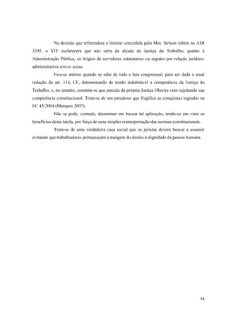 54 
Na decisão que referendara a liminar concedida pelo Min. Nelson Jobim na ADI 3395, o STF esclarecera que não seria da alçada da Justiça do Trabalho, quanto à Administração Pública, os litígios de servidores estatutários ou regidos por relação jurídico- administrativa stricto sensu. 
Fica-se atônito quando se sabe de toda a luta congressual, para ser dada a atual redação do art. 114, CF, determinando de modo indubitável a competência da Justiça do Trabalho, e, no entanto, constata-se que parcela da própria Justiça Obreira vem rejeitando sua competência constitucional. Trata-se de um paradoxo que fragiliza as conquistas logradas na EC 45/2004 (Marques 2007). 
Não se pode, contudo, desanimar em buscar tal aplicação, tendo-se em vista os benefícios desta tutela, por força de uma simples reinterpretação das normas constitucionais. 
Trata-se de uma verdadeira casa social que os juristas devem buscar a assumir evitando que trabalhadores permaneçam à margem do direito à dignidade da pessoa humana. 
 