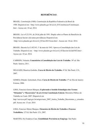 55 
REFERÊNCIAS 
BRASIL. Constituição (1988). Constituição da República Federativa do Brasil de 1988. Disponível em: <http://www.planalto.gov.br/ccivil_03/Constituicao/Constituiçao. htm>. Acesso em: 10 set. 2014. BRASIL. Lei n 8.213/91, de 24 de julho de 1991. Dispõe sobre os Planos de Benefícios da Previdência Social e dá outras providências Disponível em: <http://www.planalto.gov.br/ccivil_03/leis/l8213cons.htm>. Acesso em: 10 set. 2014. 
BRASIL. Decreto Lei 5.452/43, 1º de maio de 1943. Aprova a Consolidação das Leis do Trabalho. Disponível em: <http://www.planalto.gov.br/ccivil_03/decreto-lei/del5452.htm>. Acesso em: 10 set. 2014. 
CARRION, Valentin. Comentários à Consolidação das Leis do Trabalho. 36ª ed. São Paulo: Saraiva, 2011. 
DELGADO, Maurício Godinho. Curso de Direito do Trabalho. 6ª Ed. São Paulo: LTr, 2007. 
GOMES, Orlando. Gottschack, Elson. Curso de Direito do Trabalho.17ª ed. Rio de Janeiro: Forense, 2006. 
LIMA, Francisco Gerson Marques. Explorando o Sentido Etimológico dos Termos “Oriundas” e “Decorrentes” do art.114 da Constituição Federal. Ministério Público do Trabalho no Ceará. 2007. Disponível em http://servicos.prt7.mpt.gov.br/artigos/maio_2007_Justica_Trabalho_Decorrentes_e_oriundos. pdf. Acesso em: 13 out. 2014. 
LIMA, Francisco Meton Marques. Elementos do Direito do Trabalho e Processo Trabalhista. 12ª Ed. São Paulo: LTr, 2007. 
MARTINS, Nei Frederico Cano. Estabilidade Provisória no Emprego. São Paulo:  