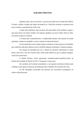 AGRADECIMENTOS 
Agradeço tudo o que sou até hoje e o que um dia ainda serei à minha mãe Fabíola. O maior e melhor exemplo que algum dia poderia ter. Cada letra existente no presente texto devo à senhora, sustentáculo da minha vida. 
A todos meus familiares, base de apoio, dos quais tenho vários modelos a seguir e para quem busco me tornar exemplo. Em especial, agradeço aos meus irmãos Alyson e Ítalo, sem jamais esquecer os demais. 
À Luanna pelo companheirismo e cumplicidade durante todo período da minha graduação, sempre me ajudando a crescer e jamais me deixando desistir. 
Aos de longa data e para sempre amigos, anteriores ao meu ingresso na faculdade, que conhecem cada passo dado por mim e dividiram algumas frustrações e inúmeras alegrias. 
Aos amigos da faculdade que tive o deleite de encontrar diariamente ao longo desses cinco anos, com isso fizeram desse sonho ainda melhor do que eu poderia imaginar. Vocês são sensacionais. 
À família Rosetas, maior agremiação estudantil-esportiva-política-outros da história da Faculdade de Direito da UFC. Certamente o é para mim. 
Aos membros da Comissão examinadora, e em especial à professora Beatriz pela confiança e pelo apoio no processo de elaboração deste Trabalho de Conclusão de Curso. 
Ao MJ Advogados Associados que permitiu um crescimento inimaginável na minha vida profissional. 
 