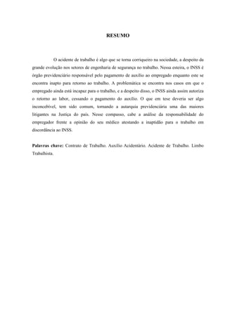 RESUMO 
O acidente de trabalho é algo que se torna corriqueiro na sociedade, a despeito da grande evolução nos setores de engenharia de segurança no trabalho. Nessa esteira, o INSS é órgão previdenciário responsável pelo pagamento de auxílio ao empregado enquanto este se encontra inapto para retorno ao trabalho. A problemática se encontra nos casos em que o empregado ainda está incapaz para o trabalho, e a despeito disso, o INSS ainda assim autoriza o retorno ao labor, cessando o pagamento do auxílio. O que em tese deveria ser algo inconcebível, tem sido comum, tornando a autarquia previdenciária uma das maiores litigantes na Justiça do país. Nesse compasso, cabe a análise da responsabilidade do empregador frente a opinião do seu médico atestando a inaptidão para o trabalho em discordância ao INSS. 
Palavras chave: Contrato de Trabalho. Auxílio Acidentário. Acidente de Trabalho. Limbo Trabalhista. 
 