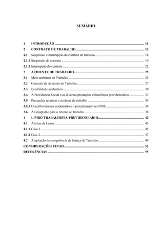 SUMÁRIO 
1 INTRODUÇÃO ........................................................................................................... 11 
2 CONTRATO DE TRABALHO .................................................................................. 13 
2.1 Suspensão e interrupção do contrato de trabalho ........................................................... 18 
2.1.1 Suspensão do contrato .................................................................................................... 19 
2.1.2 Interrupção do contrato .................................................................................................. 22 
3 ACIDENTE DE TRABALHO .................................................................................... 25 
3.1 Meio ambiente de Trabalho ........................................................................................... 25 
3.2 Conceito de Acidente do Trabalho ................................................................................. 27 
3.3 Estabilidade acidentária ................................................................................................. 30 
3.4 A Previdência Social e as diversas prestações e benefícios previdenciários ................. 33 
3.5 Prestações relativas a acidente de trabalho .................................................................... 34 
3.5.1 O auxílio-doença acidentário e o procedimento no INSS .............................................. 36 
3.6 A (in)aptidão para o retorno ao trabalho ........................................................................ 38 
4 LIMBO TRABALHISTA-PREVIDENCIÁRIO ....................................................... 42 
4.1 Análise de Casos ............................................................................................................ 45 4.1.1 Caso 1 ............................................................................................................................. 45 
4.1.2 Caso 2 ............................................................................................................................. 47 
4.2 Ampliação da competência da Justiça do Trabalho ....................................................... 49 
CONSIDERAÇÕES FINAIS ................................................................................................ 52 
REFERÊNCIAS .................................................................................................................... 55 
 