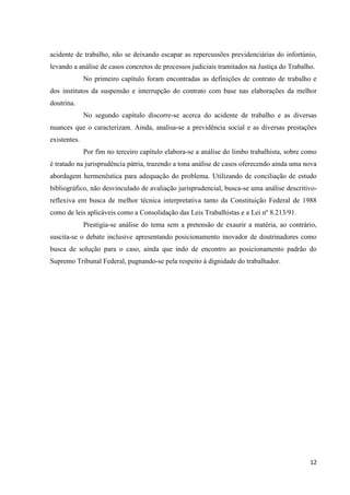 12 
acidente de trabalho, não se deixando escapar as repercussões previdenciárias do infortúnio, levando a análise de casos concretos de processos judiciais tramitados na Justiça do Trabalho. 
No primeiro capítulo foram encontradas as definições de contrato de trabalho e dos institutos da suspensão e interrupção do contrato com base nas elaborações da melhor doutrina. 
No segundo capítulo discorre-se acerca do acidente de trabalho e as diversas nuances que o caracterizam. Ainda, analisa-se a previdência social e as diversas prestações existentes. 
Por fim no terceiro capítulo elabora-se a análise do limbo trabalhista, sobre como é tratado na jurisprudência pátria, trazendo a tona análise de casos oferecendo ainda uma nova abordagem hermenêutica para adequação do problema. Utilizando de conciliação de estudo bibliográfico, não desvinculado de avaliação jurisprudencial, busca-se uma análise descritivo- reflexiva em busca de melhor técnica interpretativa tanto da Constituição Federal de 1988 como de leis aplicáveis como a Consolidação das Leis Trabalhistas e a Lei nº 8.213/91. 
Prestigia-se análise do tema sem a pretensão de exaurir a matéria, ao contrário, suscita-se o debate inclusive apresentando posicionamento inovador de doutrinadores como busca de solução para o caso, ainda que indo de encontro ao posicionamento padrão do Supremo Tribunal Federal, pugnando-se pela respeito à dignidade do trabalhador. 
 
