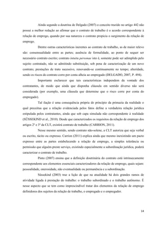 14 
Ainda segundo a doutrina de Delgado (2007) o conceito trazido no artigo 442 não possui a melhor redação ao afirmar que o contrato de trabalho é o acordo correspondente à relação de emprego, quando por sua natureza o contrato propicia o surgimento da relação de emprego. 
Dentre outras características inerentes ao contrato de trabalho, as de maior relevo são: consensualidade entre as partes; ausência de formalidade, ao ponto de sequer ser necessário contrato escrito; contrato intuitu personae isto é, somente pode ser adimplido pelo sujeito contratado, não se admitindo substituição, sob pena de caracterização de um novo contrato; prestações de trato sucessivo, renovando-se continuamente no tempo; alteridade, sendo os riscos do contrato corre por conta alheia ao empregado (DELGADO, 2007, P. 494). 
Importante esclarecer que tais características independem da vontade dos contratantes, de modo que ainda que disponha cláusula em sentido diverso não será considerada (por exemplo, uma cláusula que determine que o risco corre por conta do empregado). 
Tal ilação é uma consequência própria do princípio da primazia da realidade o qual preceitua que a relação evidenciada pelos fatos define a verdadeira relação jurídica estipulada pelos contratantes, ainda que sob capa simulada não correspondente à realidade (SÜSSEKIND et al., 2010). Desde que caracterizados os requisitos da relação de emprego dos artigos 2º e 3º da CLT, existirá contrato de trabalho (CARRION, 2011). 
Nesse mesmo sentido, sendo contrato não-solene, a CLT autoriza que seja verbal ou escrito, tácito ou expresso. Carrion (2011) explica ainda que mesmo inexistindo um pacto expresso entre as partes estabelecendo a relação de emprego, a simples tolerância ou permissão que alguém preste serviço, existindo especialmente a subordinação jurídica, poderá caracterizar o contrato de trabalho. 
Pinto (2007) ensina que a definição doutrinária do contrato está intrinsecamente correspondente aos elementos essenciais caracterizadores da relação de emprego, quais sejam: pessoalidade, onerosidade, não eventualidade ou permanência e a subordinação. 
Süssekind (2003) traz a lição de que na atualidade há dois grandes ramos de atividade ligada à prestação do trabalho: o trabalho subordinado e o trabalho autônomo. É nesse aspecto que se tem como imprescindível tratar dos elementos da relação de emprego definidores dos sujeitos da relação de trabalho, o empregado e o empregador.  