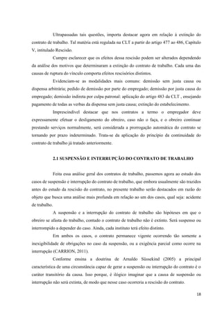 18 
Ultrapassadas tais questões, importa destacar agora em relação à extinção do contrato de trabalho. Tal matéria está regulada na CLT a partir do artigo 477 ao 486, Capítulo V, intitulado Rescisão. 
Cumpre esclarecer que os efeitos dessa rescisão podem ser alterados dependendo da análise dos motivos que determinaram a extinção do contrato de trabalho. Cada uma das causas de ruptura do vínculo comporta efeitos rescisórios distintos. 
Evidenciam-se as modalidades mais comuns: demissão sem justa causa ou dispensa arbitrária; pedido de demissão por parte do empregado; demissão por justa causa do empregado; demissão indireta por culpa patronal: aplicação do artigo 483 da CLT , ensejando pagamento de todas as verbas da dispensa sem justa causa; extinção do estabelecimento. 
Imprescindível destacar que nos contratos a termo o empregador deve expressamente efetuar o desligamento do obreiro, caso não o faça, e o obreiro continuar prestando serviços normalmente, será considerada a prorrogação automática do contrato se tornando por prazo indeterminado. Trata-se da aplicação do princípio da continuidade do contrato de trabalho já tratado anteriormente. 
2.1 SUSPENSÃO E INTERRUPÇÃO DO CONTRATO DE TRABALHO 
Feita essa análise geral dos contratos de trabalho, passemos agora ao estudo dos casos de suspensão e interrupção do contrato de trabalho, que embora usualmente são trazidos antes do estudo da rescisão do contrato, no presente trabalho serão destacados em razão do objeto que busca uma análise mais profunda em relação ao um dos casos, qual seja: acidente de trabalho. 
A suspensão e a interrupção do contrato de trabalho são hipóteses em que o obreiro se afasta do trabalho, contudo o contrato de trabalho não é extinto. Será suspenso ou interrompido a depender do caso. Ainda, cada instituto terá efeito distinto. 
Em ambos os casos, o contrato permanece vigente ocorrendo tão somente a inexigibilidade de obrigações no caso da suspensão, ou a exigência parcial como ocorre na interrupção (CARRION, 2011). 
Conforme ensina a doutrina de Arnaldo Süssekind (2005) a principal característica de uma circunstância capaz de gerar a suspensão ou interrupção do contrato é o caráter transitório da causa. Isso porque, é ilógico imaginar que a causa de suspensão ou interrupção não será extinta, de modo que nesse caso ocorreria a rescisão do contrato.  