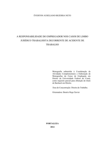 ÉVERTON AURELIANO BEZERRA NETO 
A RESPONSABILIDADE DO EMPREGADOR NOS CASOS DE LIMBO JURÍDICO TRABALHISTA DECORRENTE DE ACIDENTE DE TRABALHO 
Monografia submetida à Coordenação de Atividades Complementares e Elaboração de Monografias do Curso de Graduação em Direito da Universidade Federal do Ceará, como requisito parcial para obtenção do título de Bacharel em Direito. 
Área de Concentração: Direito do Trabalho. 
Orientadora: Beatriz Rego Xavier 
FORTALEZA 
2014  