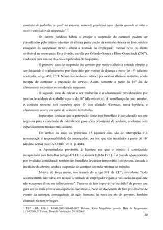 20 
contrato de trabalho, a qual, no entanto, somente produzirá seus efeitos quando extinto o motivo ensejador da suspensão” 2. 
Os fatores jurídicos hábeis a ensejar a suspensão do contratos podem ser classificados pelo critério objetivo da efetiva participação da vontade obreira no fato jurídico ensejador da suspensão: motivo alheio à vontade do empregado; motivo lícito ou ilícito atribuível ao empregado. Essa divisão, trazida por Orlando Gomes e Elson Gottschack (2007), é adotada para análise dos casos tipificados de suspensão. 
O primeiro caso de suspensão do contrato por motivo alheio à vontade obreiro a ser destacado é o afastamento previdenciário por motivo de doença a partir do 16º (décimo sexto) dia, artigo 476, CLT. Nesse caso o obreiro adoece por motivo alheio ao trabalho, sendo incapaz de continuar a prestação do serviço. Assim, somente a partir do 16º dia de afastamento o contrato é considerado suspenso. 
O segundo caso de relevo a ser enaltecido é o afastamento previdenciário por motivo de acidente do trabalho a partir do 16º (décimo sexto). À semelhança do caso anterior, o contrato somente será suspenso após 15 dias afastado. Contudo, nessa hipótese, o afastamento ocorre em razão do acidente de trabalho. 
Importante destacar que a percepção desse tipo benefício é considerado um pre requisito para a concessão da estabilidade provisória decorrente de acidente, conforme será especificamente tratado mais adiante. 
Em ambos os caso, os primeiros 15 (quinze) dias são de interrupção e a remuneração é responsabilidade do empregador, por isso que são tratadados a partir do 16º (décimo sexto) dia (CARRION, 2011, p. 404). 
A Aposentadoria provisória é hipótese em que o obreiro é considerado incapacitado para trabalhar (artigo 475 CLT e súmula 160 do TST). É o caso de aposentadoria por invalidez, considerado também um benefício de caráter temporário. Isso porque, cessada a invalidez do obreiro, acaba a suspensão do contrato devendo retornar ao trabalho. 
Motivo de força maior, nos termos do artigo 501 da CLT, entende-se “todo acontecimento inevitável em relação a vontade do empregador e para a realização do qual este não concorreu direta ou indiretamente”. Trata-se de fato imprevisível ou difícil de prever que gera um ou mais efeitos/consequências inevitáveis. Pode ser decorrente de fato proveniente de evento da natureza, consequência de ação humana, lei nova ou ato do governo, também chamado factum principes. 
2 TST - RR: 85911 85911/2003-900-02-00.2, Relator: Kátia Magalhães Arruda, Data de Julgamento: 21/10/2009, 5ª Turma,, Data de Publicação: 29/10/2009  