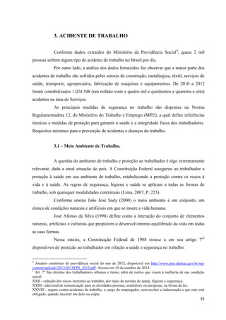 25 
3. ACIDENTE DE TRABALHO 
Conforme dados extraídos do Ministério da Previdência Social4, quase 2 mil pessoas sofrem algum tipo de acidente de trabalho no Brasil por dia. 
Por outro lado, a análise dos dados fornecidos faz observar que a maior parte dos acidentes de trabalho são sofridos pelos setores de construção, metalúrgica, têxtil, serviços de saúde, transporte, agropecuária, fabricação de maquinas e equipamentos. De 2010 a 2012 foram contabilizados 1.024.548 (um milhão vinte e quatro mil e quinhentos e quarenta e oito) acidentes na área de Serviços. As principais medidas de segurança no trabalho são dispostas na Norma Regulamentadora 12, do Ministério do Trabalho e Emprego (MTE), a qual define referências técnicas e medidas de proteção para garantir a saúde e a integridade física dos trabalhadores. Requisitos mínimos para a prevenção de acidentes e doenças do trabalho. 
3.1 – Meio Ambiente de Trabalho. 
A questão do ambiente de trabalho e proteção ao trabalhador é algo extremamente relevante, dada a atual situação do país. A Constituição Federal assegurou ao trabalhador a proteção à saúde em seu ambiente de trabalho, estabelecendo a proteção contra os riscos à vida e à saúde. As regras de segurança, higiene e saúde se aplicam a todas as formas de trabalho, sob quaisquer modalidades contratuais (Lima, 2007, P. 223). 
Conforme ensina João José Sady (2000) o meio ambiente é um conjunto, um elenco de condições naturais e artificiais em que se insere a vida humana. 
José Afonso da Silva (1998) define como a interação do conjunto de elementos naturais, artificiais e culturais que propiciem o desenvolvimento equilibrado da vida em todas as suas formas. 
Nessa esteira, a Constituição Federal de 1988 trouxe a em seu artigo 7º5 dispositivos de proteção ao trabalhador em relação a saúde e segurança no trabalho. 
4 Anuário estatístico da previdência social do ano de 2012, disponível em http://www.previdencia.gov.br/wp- content/uploads/2013/05/AEPS_2012.pdf. Acesso em 10 de outubro de 2014. 5 Art. 7º São direitos dos trabalhadores urbanos e rurais, além de outros que visem à melhoria de sua condição social: XXII - redução dos riscos inerentes ao trabalho, por meio de normas de saúde, higiene e segurança; XXIII - adicional de remuneração para as atividades penosas, insalubres ou perigosas, na forma da lei; XXVIII - seguro contra acidentes de trabalho, a cargo do empregador, sem excluir a indenização a que este está obrigado, quando incorrer em dolo ou culpa;  