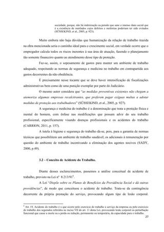 27 
sociedade, porque, não há indenização ou pensão que sane o imenso dano social que é a existência de mutilados cujos defeitos e moléstias poderiam ter sido evitados (SÜSSEKIND, et al., 2005, p. 923). 
Muito embora não haja dúvidas que humanização da relação de trabalho trazida na obra mencionada seria o caminho ideal para o crescimento social, em verdade ocorre que o empregador calcula todos os riscos inerentes à sua área de atuação, fazendo o planejamento tão somente financeiro quanto ao atendimento desse tipo de proteção. Faz-se, assim, o sopesamento de gastos para manter um ambiente de trabalho adequado, respeitando as normas de segurança e medicina no trabalho em contrapartida aos gastos decorrentes da não obediência. É precisamente nesse tocante que se deve haver intensificação de fiscalizações administrativas bem como de uma punição exemplar por parte do Judiciário. O mesmo autor considera que “as medidas preventivas existentes não chegam a atemoriza algumas empresas recalcitrantes, que preferem pagar exíguas multas a adotar medidas de proteção aos trabalhadores” (SÜSSEKIND, et al., 2005, p. 927). A segurança e medicina do trabalho é a denominação que trata a proteção física e mental do homem, com ênfase nas modificações que possam advir do seu trabalho profissional, especificamente visando doenças profissionais e os acidentes do trabalho (CARRION, 2011, p. 157). A tutela à higiene e segurança do trabalho dá-se, pois, para a garantia de normas técnicas que possibilitem um ambiente de trabalho saudável, os adicionais à remuneração por questão do ambiente de trabalho incentivando a eliminação dos agentes nocivos (SADY, 2000, p.49). 
3.2 – Conceito de Acidente do Trabalho. 
Diante desses esclarecimentos, passemos a análise conceitual de acidente de trabalho, previsto na Lei nº 8.213/916. 
A Lei “Dispõe sobre os Planos de Benefícios da Previdência Social e dá outras providências”, de modo que conceituou o acidente de trabalho. Trata-se da contingência decorrente da própria prestação do serviço, provocando algum tipo de lesão corporal. 6 Art. 19. Acidente do trabalho é o que ocorre pelo exercício do trabalho a serviço da empresa ou pelo exercício do trabalho dos segurados referidos no inciso VII do art. 11 desta Lei, provocando lesão corporal ou perturbação funcional que cause a morte ou a perda ou redução, permanente ou temporária, da capacidade para o trabalho.  