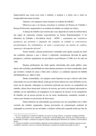 28 
Imprescindível que exista nexo entre o trabalho, o acidente e o efeito, isto é, lesão ou incapacidade decorrente da lesão. 
Ademais, a lei equiparou outras situações ao acidente de trabalho7. 
Observa-se que a lei buscou conceituar os institutos de Doença do Trabalho e Doença Profissional, equiparando-os ao acidente de trabalho em relação aos efeitos. 
A doença de trabalho é por maioria das vezes adquirida em razão da inobservância das regras de ergonomia contidas essencialmente na Norma Regulamentadora 17 do Ministério de Trabalho e Previdência Social – MTPS –, consistentes em “estabelecer parâmetros que permitam a adaptação das condições de trabalho às características psicofisiológicas dos trabalhadores, de modo a proporcionar um máximo de conforto, segurança e desempenho eficiente”. 
Noutro sentido, a doença profissional é entendida como aquela causada em razão das condições especiais a que o obreiro é submetido, normalmente derivada de agente patogênico, conforme regulamento da previdência social Decreto no 3.048, de 6 de maio de 1999. 
Doenças profissionais são ainda aquelas relacionadas pelo poder público como típicas, não excluindo a possibilidade de outras doenças passarem a ser assim consideradas, desde que existente a relação de causa e efeito entre a doença e as condições especiais de trabalho (SÜSSEKIND et al., 2005, P. 929). 
Dando continuidade, a lei equipara outras hipóteses em que o obreiro sofra lesão relacionada com sua atividade laboral, ainda que de forma indireta nos casos definidos em lei, como ato de agressão, sabotagem ou terrorismo praticado por terceiro ou companheiro de trabalho; ofensa física intencional, inclusive de terceiro, por motivo de disputa relacionada ao trabalho; ato de imprudência, de negligência ou de imperícia de terceiro ou de companheiro de trabalho; ato de pessoa privada do uso da razão; desabamento, inundação, incêndio e outros casos fortuitos ou decorrentes de força maior. 
Outras hipóteses de enfermidades que possuam nexo de causalidade com o labor exercido são também equiparadas: doença proveniente de contaminação acidental do empregado no exercício de sua atividade; o acidente sofrido pelo segurado ainda que fora do 
7 Art. 20. Consideram-se acidente do trabalho, nos termos do artigo anterior, as seguintes entidades mórbidas: 
I - Doença profissional, assim entendida a produzida ou desencadeada pelo exercício do trabalho peculiar a determinada atividade e constante da respectiva relação elaborada pelo Ministério do Trabalho e da Previdência Social; 
II - Doença do trabalho, assim entendida a adquirida ou desencadeada em função de condições especiais em que o trabalho é realizado e com ele se relacione diretamente, constante da relação mencionada no inciso I.  