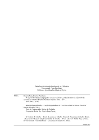 Dados Internacionais de Catalogação na Publicação 
Universidade Federal do Ceará 
Biblioteca Setorial da Faculdade de Direito 
F383u Bezerra Neto, Everton Aureliano. 
A responsabilidade do empregador nos casos de limbo jurídico trabalhista decorrente de acidente de trabalho / Everton Aureliano Bezerra Neto. – 2014. 
56 f. : enc. ; 30 cm. 
Monografia (graduação) – Universidade Federal do Ceará, Faculdade de Direito, Curso de Direito, Fortaleza, 2014. 
Área de Concentração: Direito do Trabalho. 
Orientação: Profa. Dra. Beatriz Rego Xavier. 
1. Contrato de trabalho - Brasil. 2. Justiça do trabalho - Brasil. 3. Acidente do trabalho - Brasil. 4. Responsabilidade em relação a acidentes de trabalho - Brasil. I. Xavier, Beatriz Rego (orient.). II. Universidade Federal do Ceará – Graduação em Direito. III. Título. 
CDD 344 
 