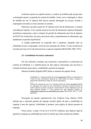 30 
Conforme exposto em capítulo anterior, o acidente de trabalho pode ensejar tanto a interrupção quanto a suspensão do contrato de trabalho. Assim, caso o empregado se afaste do trabalho por até 15 (quinze) dias haverá somente interrupção do serviço, arcando o empregador com todos os custos inerentes ao contrato. 
Outrossim, havendo a partir do 16º (décimo sexto) dia de afastamento, o contrato será dado por suspenso. A lei, contudo, preserva no curso do afastamento, algumas obrigações econômicas empresariais, como o cômputo do período de afastamento para fins de depósito de FGTS. Em virtude disso, há certa controvérsia sobre o enquadramento do afastamento, que rapidamente se percebe injustificável. 
A solução padronizada na suspensão não é equânime, atingindo mais ao trabalhador do que o empregador, assim há uma atenuação dos efeitos. A mera existência de exceções previstas em lei não descaracteriza a regra da suspensão (DELGADO, 2007, 1073). 
3.3 - Estabilidade Provisória Acidentária 
Um dos elementos existentes que incentivam a permanência e continuação do contrato de trabalhado é o estabelecimento de duas figuras relacionadas que previnem a extinção contratual, quais sejam, a estabilidade e garantia de emprego. 
Maurício Godinho Delgado (2007) define os institutos da seguinte forma: 
Estabilidade é a vantagem jurídica de caráter permanente deferida ao empregado em virtude de uma circunstância tipificada de caráter geral, de modo a assegurar a manutenção indefinida no tempo do vínculo empregatício. 
[...] 
Garantia de emprego por sua vez a vantagem jurídica de caráter provisório deferida ao empregado em virtude de uma circunstância contratual ou pessoal obreira de caráter especial, de modo a assegurar a manutenção do vínculo empregatício por um lapso temporal definido (...). Tais garantias têm sido chamadas, também, de estabilidades temporárias ou estabilidades provisórias (DELGADO, 2007, P. 1106). (grifamos) 
Divergindo da opinião supratranscrita, Ney Frederico Cano Martins (1995) defende que a expressão garantia de emprego constitui gênero da qual a estabilidade no emprego é uma das espécies. Estabilidade é, portanto, mera espécie do gênero garantia de emprego. 
Nessa esteira, o artigo 118 da Lei nº 8.213/91 estabelece uma hipótese legal de garantia no emprego ou estabilidade provisória ao obreiro que sofreu acidente do trabalho.  
