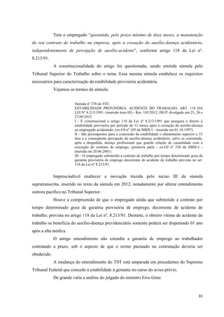 31 
Tem o empregado “garantida, pelo prazo mínimo de doze meses, a manutenção do seu contrato de trabalho na empresa, após a cessação do auxílio-doença acidentário, independentemente de percepção de auxílio-acidente”, conforme artigo 118 da Lei nº. 8.213/91. A constitucionalidade do artigo foi questionada, sendo emitida súmula pelo Tribunal Superior do Trabalho sobre o tema. Essa mesma súmula estabelece os requisitos necessários para caracterização da estabilidade provisória acidentária. Vejamos os termos da súmula: 
Súmula nº 378 do TST 
ESTABILIDADE PROVISÓRIA. ACIDENTE DO TRABALHO. ART. 118 DA LEI Nº 8.213/1991. (inserido item III) - Res. 185/2012, DEJT divulgado em 25, 26 e 27.09.2012 
I - É constitucional o artigo 118 da Lei nº 8.213/1991 que assegura o direito à estabilidade provisória por período de 12 meses após a cessação do auxílio-doença ao empregado acidentado. (ex-OJ nº 105 da SBDI-1 - inserida em 01.10.1997) 
II - São pressupostos para a concessão da estabilidade o afastamento superior a 15 dias e a conseqüente percepção do auxílio-doença acidentário, salvo se constatada, após a despedida, doença profissional que guarde relação de causalidade com a execução do contrato de emprego. (primeira parte - ex-OJ nº 230 da SBDI-1 - inserida em 20.06.2001) 
III – O empregado submetido a contrato de trabalho por tempo determinado goza da garantia provisória de emprego decorrente de acidente de trabalho prevista no art. 118 da Lei nº 8.213/91. 
Imprescindível enaltecer a inovação trazida pelo inciso III da súmula supratranscrita, inserido no texto da súmula em 2012, notadamente por alterar entendimento outrora pacífico no Tribunal Superior. 
Houve a compreensão de que o empregado ainda que submetido a contrato por tempo determinado goza da garantia provisória de emprego, decorrente de acidente de trabalho, prevista no artigo 118 da Lei nº. 8.213/91. Destarte, o obreiro vítima de acidente do trabalho se beneficia do auxílio-doença previdenciário somente poderá ser dispensado 01 ano após a alta médica. 
O antigo entendimento não estendia a garantia de emprego ao trabalhador contratado a prazo, sob o aspecto de que o termo pactuado na contratação deveria ser obedecido. 
A mudança do entendimento do TST está amparada em precedentes do Supremo Tribunal Federal que concede a estabilidade à gestante no curso do aviso prévio. 
De grande valia a análise do julgado do ministro Eros Grau: 
 