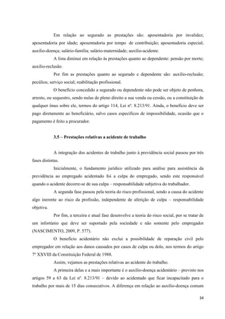 34 
Em relação ao segurado as prestações são: aposentadoria por invalidez; aposentadoria por idade; aposentadoria por tempo de contribuição; aposentadoria especial; auxílio-doença; salário-família; salário-maternidade; auxílio-acidente. 
A lista diminui em relação às prestações quanto ao dependente: pensão por morte; auxílio-reclusão. 
Por fim as prestações quanto ao segurado e dependente são: auxílio-reclusão; pecúlios; serviço social; reabilitação profissional. 
O benefício concedido a segurado ou dependente não pode ser objeto de penhora, arresto, ou sequestro, sendo nulas de pleno direito a sua venda ou cessão, ou a constituição de qualquer ônus sobre ele, termos do artigo 114, Lei nº. 8.213/91. Ainda, o benefício deve ser pago diretamente ao beneficiário, salvo casos específicos de impossibilidade, ocasião que o pagamento é feito a procurador. 
3.5 – Prestações relativas a acidente de trabalho 
A integração dos acidentes de trabalho junto à previdência social passou por três fases distintas. 
Inicialmente, o fundamento jurídico utilizado para análise para assistência da previdência ao empregado acidentado foi a culpa do empregado, sendo este responsável quando o acidente decorre-se de sua culpa – responsabilidade subjetiva do trabalhador. 
A segunda fase passou pela teoria do risco profissional, sendo a causa do acidente algo inerente ao risco da profissão, independente de aferição de culpa – responsabilidade objetiva. 
Por fim, a terceira e atual fase desenvolve a teoria do risco social, por se tratar de um infortúnio que deve ser suportado pela sociedade e não somente pelo empregador (NASCIMENTO, 2009, P. 577). 
O benefício acidentário não exclui a possibilidade de reparação civil pelo empregador em relação aos danos causados por casos de culpa ou dolo, nos termos do artigo 7º XXVIII da Constituição Federal de 1988. 
Assim, vejamos as prestações relativas ao acidente do trabalho. 
A primeira delas e a mais importante é o auxílio-doença acidentário – previsto nos artigos 59 a 63 da Lei nº. 8.213/91 – devido ao acidentado que ficar incapacitado para o trabalho por mais de 15 dias consecutivos. A diferença em relação ao auxílio-doença comum  