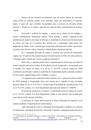 37 
Trata-se de um benefício previdenciário que não possui limites de concessão, sendo devido ao segurado quantas vezes necessitar, desde que preenchidos os requisitos legais, os quais são aqui reiterados: incapacidade para o exercício da atividade laboral, posterior à filiação ou se anterior, agravada em razão do labor; preenchimento da carência exigida. 
Ocorrendo o acidente de trabalho, o obreiro irá se afastar do seu trabalho, e buscará imediatamente atendimento médico. Nessa ocasião, o médico responsável pelo atendimento de urgência será capaz de informar ao acidentado se irá necessitar de afastamento do serviço por mais de 15 (quinze) dias, período que o empregador ainda arcará com pagamento do salário. Caso o período para recuperação informado pelo médico seja inferior aos quinze dias deverá o obreiro retornar ao trabalho dentro do período indicado. 
Se o empregado discordar do médico e acreditar que necessita de afastamento superior aos 15 (quinze) dias, poderá requerer o benefício junto ao INSS. Em outras palavras, o atestado médico emitido não vincula o órgão previdenciário12. 
Desta feita, o segurado poderá fazer o requerimento do auxílio que, por meio de exame realizado pela perícia médica da Previdência Social, comprovará a incapacidade para o trabalho. Nos termos do artigo 21-A da Lei nº 8.213/91, a perícia médica do INSS considerará caracterizada a natureza acidentária da incapacidade quando constatar ocorrência de nexo técnico epidemiológico entre o trabalho e o agravo. 
As exigências para recebimento desse benefício são: 1) parecer da perícia médica do INSS atestando a incapacidade física e/ou mental para o trabalho ou para atividades pessoais (artigo 59, Lei nº 8.213/91); 2. Comprovação da qualidade de segurado (artigo15 da Lei nº 8.213/91 e artigos 13 e 14 do Regulamento aprovado pelo Decreto nº 3.048/99). 
O período de carência de no mínimo 12 contribuições mensais (artigos 24 a 26 da Lei nº 8.213/91 e artigos 26 a 30 do Regulamento citado no item anterior) não é exigido para concessão do auxílio-doença acidentário. 
A realização do exame médico-pericial se dá por solicitação do segurado, ou da empresa mediante o requerimento do auxílio-doença. 
Após realização do exame e constatação da incapacidade a estabelece-se o período de afastamento e percepção do benefício. Decorrido o período, o empregado pode retornar ao 
12 A Apresentação de atestado(s) médico(s), exames de laboratório e de atestado(s) de internação hospitalar, é opcional e não obrigatória. Disponível em: <http://www.dataprev.gov.br/servicos/auxdoe/auxdoe_ajuda_basica.htm> Acesso em: 07 de out de 2014.  