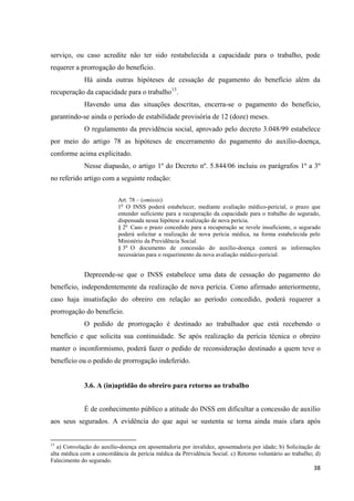 38 
serviço, ou caso acredite não ter sido restabelecida a capacidade para o trabalho, pode requerer a prorrogação do benefício. 
Há ainda outras hipóteses de cessação de pagamento do benefício além da recuperação da capacidade para o trabalho13. 
Havendo uma das situações descritas, encerra-se o pagamento do benefício, garantindo-se ainda o período de estabilidade provisória de 12 (doze) meses. 
O regulamento da previdência social, aprovado pelo decreto 3.048/99 estabelece por meio do artigo 78 as hipóteses de encerramento do pagamento do auxílio-doença, conforme acima explicitado. 
Nesse diapasão, o artigo 1º do Decreto nº. 5.844/06 incluiu os parágrafos 1º a 3º no referido artigo com a seguinte redação: 
Art. 78 – (omissis) 
1o O INSS poderá estabelecer, mediante avaliação médico-pericial, o prazo que entender suficiente para a recuperação da capacidade para o trabalho do segurado, dispensada nessa hipótese a realização de nova perícia. 
§ 2o Caso o prazo concedido para a recuperação se revele insuficiente, o segurado poderá solicitar a realização de nova perícia médica, na forma estabelecida pelo Ministério da Previdência Social. 
§ 3o O documento de concessão do auxílio-doença conterá as informações necessárias para o requerimento da nova avaliação médico-pericial. 
Depreende-se que o INSS estabelece uma data de cessação do pagamento do benefício, independentemente da realização de nova perícia. Como afirmado anteriormente, caso haja insatisfação do obreiro em relação ao período concedido, poderá requerer a prorrogação do benefício. 
O pedido de prorrogação é destinado ao trabalhador que está recebendo o benefício e que solicita sua continuidade. Se após realização da perícia técnica o obreiro manter o inconformismo, poderá fazer o pedido de reconsideração destinado a quem teve o benefício ou o pedido de prorrogação indeferido. 
3.6. A (in)aptidão do obreiro para retorno ao trabalho 
É de conhecimento público a atitude do INSS em dificultar a concessão de auxílio aos seus segurados. A evidência do que aqui se sustenta se torna ainda mais clara após 
13 a) Convolação do auxílio-doença em aposentadoria por invalidez, aposentadoria por idade; b) Solicitação de alta médica com a concordância da perícia médica da Previdência Social. c) Retorno voluntário ao trabalho; d) Falecimento do segurado.  